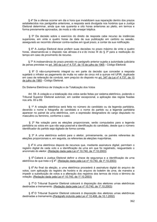 § 4º Se a ofensa ocorrer em dia e hora que inviabilizem sua reparação dentro dos prazos
estabelecidos nos parágrafos anteriores, a resposta será divulgada nos horários que a Justiça
Eleitoral determinar, ainda que nas quarenta e oito horas anteriores ao pleito, em termos e
forma previamente aprovados, de modo a não ensejar tréplica.

     § 5º Da decisão sobre o exercício do direito de resposta cabe recurso às instâncias
superiores, em vinte e quatro horas da data de sua publicação em cartório ou sessão,
assegurado ao recorrido oferecer contra-razões em igual prazo, a contar da sua notificação.

     § 6º A Justiça Eleitoral deve proferir suas decisões no prazo máximo de vinte e quatro
horas, observando-se o disposto nas alíneas d e e do inciso III do § 3º para a restituição do
tempo em caso de provimento de recurso.

     § 7º A inobservância do prazo previsto no parágrafo anterior sujeita a autoridade judiciária
às penas previstas no art. 345 da Lei nº 4.737, de 15 de julho de 1965 - Código Eleitoral.

      § 8º O não-cumprimento integral ou em parte da decisão que conceder a resposta
sujeitará o infrator ao pagamento de multa no valor de cinco mil a quinze mil UFIR, duplicada
em caso de reiteração de conduta, sem prejuízo do disposto no art. 347 da Lei nº 4.737, de 15
de julho de 1965 - Código Eleitoral.

Do Sistema Eletrônico de Votação e da Totalização dos Votos

     Art. 59. A votação e a totalização dos votos serão feitas por sistema eletrônico, podendo o
Tribunal Superior Eleitoral autorizar, em caráter excepcional, a aplicação das regras fixadas
nos arts. 83 a 89.

     § 1º A votação eletrônica será feita no número do candidato ou da legenda partidária,
devendo o nome e fotografia do candidato e o nome do partido ou a legenda partidária
aparecer no painel da urna eletrônica, com a expressão designadora do cargo disputado no
masculino ou feminino, conforme o caso.

      § 2º Na votação para as eleições proporcionais, serão computados para a legenda
partidária os votos em que não seja possível a identificação do candidato, desde que o número
identificador do partido seja digitado de forma correta.

      § 3º A urna eletrônica exibirá para o eleitor, primeiramente, os painéis referentes às
eleições proporcionais e, em seguida, os referentes às eleições majoritárias.

        o
     § 4 A urna eletrônica disporá de recursos que, mediante assinatura digital, permitam o
registro digital de cada voto e a identificação da urna em que foi registrado, resguardado o
anonimato do eleitor. (Redação dada pela Lei nº 10.740, de 1º.10.2003)

         o
      § 5 Caberá à Justiça Eleitoral definir a chave de segurança e a identificação da urna
                             o
eletrônica de que trata o § 4 . (Redação dada pela Lei nº 10.740, de 1º.10.2003)

        o
     § 6 Ao final da eleição, a urna eletrônica procederá à assinatura digital do arquivo de
votos, com aplicação do registro de horário e do arquivo do boletim de urna, de maneira a
impedir a substituição de votos e a alteração dos registros dos termos de início e término da
votação. (Redação dada pela Lei nº 10.740, de 1º.10.2003)

        o
     § 7 O Tribunal Superior Eleitoral colocará à disposição dos eleitores urnas eletrônicas
destinadas a treinamento. (Redação dada pela Lei nº 10.740, de 1º.10.2003)

        o
     § 8 O Tribunal Superior Eleitoral colocará à disposição dos eleitores urnas eletrônicas
destinadas a treinamento.(Parágrafo incluído pela Lei nº 10.408, de 10.1.2002)
                                                                                             362
 