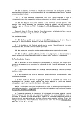 Art. 60. No sistema eletrônico de votação considerar-se-á voto de legenda quando o
eleitor assinalar o número do partido no momento de votar para determinado cargo e somente
para este será computado.

       Art 61. A urna eletrônica contabilizará cada voto, assegurando-lhe o sigilo e
inviolabilidade, garantida aos partidos políticos, coligações e candidatos ampla fiscalização.

      Art. 62. Nas Seções em que for adotada a urna eletrônica, somente poderão votar
eleitores cujos nomes estiverem nas respectivas folhas de votação, não se aplicando a
ressalva a que se refere o art. 148, § 1º, da Lei nº 4.737, de 15 de julho de 1965 - Código
Eleitoral.

      Parágrafo único. O Tribunal Superior Eleitoral disciplinará a hipótese de falha na urna
eletrônica que prejudique o regular processo de votação.

Das Mesas Receptoras

    Art. 63. Qualquer partido pode reclamar ao Juiz Eleitoral, no prazo de cinco dias, da
nomeação da Mesa Receptora, devendo a decisão ser proferida em 48 horas.

     § 1º Da decisão do Juiz Eleitoral caberá recurso para o Tribunal Regional, interposto
dentro de três dias, devendo ser resolvido em igual prazo.

    § 2º Não podem ser nomeados presidentes e mesários os menores de dezoito anos.

    Art. 64. É vedada a participação de parentes em qualquer grau ou de servidores da
mesma repartição pública ou empresa privada na mesma Mesa, Turma ou Junta Eleitoral.

Da Fiscalização das Eleições

    Art. 65. A escolha de fiscais e delegados, pelos partidos ou coligações, não poderá recair
em menor de dezoito anos ou em quem, por nomeação do Juiz Eleitoral, já faça parte de Mesa
Receptora.

      § 1º O fiscal poderá ser nomeado para fiscalizar mais de uma Seção Eleitoral, no mesmo
local de votação.

      § 2º As credenciais de fiscais e delegados serão expedidas, exclusivamente, pelos
partidos ou coligações.

      § 3º Para efeito do disposto no parágrafo anterior, o presidente do partido ou o
representante da coligação deverá registrar na Justiça Eleitoral o nome das pessoas
autorizadas a expedir as credenciais dos fiscais e delegados.

    Art. 66. Os partidos e coligações poderão fiscalizar todas as fases do processo de votação
e apuração das eleições e o processamento eletrônico da totalização dos resultados.(Redação
dada pela Lei nº 10.408, de 10.1.2002)

        o
     § 1 Todos os programas de computador de propriedade do Tribunal Superior Eleitoral,
desenvolvidos por ele ou sob sua encomenda, utilizados nas urnas eletrônicas para os
processos de votação, apuração e totalização, poderão ter suas fases de especificação e de
desenvolvimento acompanhadas por técnicos indicados pelos partidos políticos, Ordem dos
Advogados do Brasil e Ministério Público, até seis meses antes das eleições. (Redação dada
pela Lei nº 10.740, de 1º.10.2003)


                                                                                          363
 