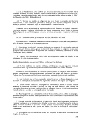 Art. 70. O Presidente de Junta Eleitoral que deixar de receber ou de mencionar em ata os
protestos recebidos, ou ainda, impedir o exercício de fiscalização, pelos partidos ou coligações,
deverá ser imediatamente afastado, além de responder pelos crimes previstos na Lei nº 4.737,
de 15 de julho de 1965 - Código Eleitoral.

     Art. 71. Cumpre aos partidos e coligações, por seus fiscais e delegados devidamente
credenciados, e aos candidatos, proceder à instrução dos recursos interpostos contra a
apuração, juntando, para tanto, cópia do boletim relativo à urna impugnada.

      Parágrafo único. Na hipótese de surgirem obstáculos à obtenção do boletim, caberá ao
recorrente requerer, mediante a indicação dos dados necessários, que o órgão da Justiça
Eleitoral perante o qual foi interposto o recurso o instrua, anexando o respectivo boletim de
urna.

     Art. 72. Constituem crimes, puníveis com reclusão, de cinco a dez anos:

     I - obter acesso a sistema de tratamento automático de dados usado pelo serviço eleitoral,
a fim de alterar a apuração ou a contagem de votos;

     II - desenvolver ou introduzir comando, instrução, ou programa de computador capaz de
destruir, apagar, eliminar, alterar, gravar ou transmitir dado, instrução ou programa ou provocar
qualquer outro resultado diverso do esperado em sistema de tratamento automático de dados
usados pelo serviço eleitoral;

       III - causar, propositadamente, dano físico ao equipamento usado na votação ou na
totalização de votos ou a suas partes.

Das Condutas Vedadas aos Agentes Públicos em Campanhas Eleitorais

     Art. 73. São proibidas aos agentes públicos, servidores ou não, as seguintes condutas
tendentes a afetar a igualdade de oportunidades entre candidatos nos pleitos eleitorais:

    I - ceder ou usar, em benefício de candidato, partido político ou coligação, bens móveis ou
imóveis pertencentes à administração direta ou indireta da União, dos Estados, do Distrito
Federal, dos Territórios e dos Municípios, ressalvada a realização de convenção partidária;

     II - usar materiais ou serviços, custeados pelos Governos ou Casas Legislativas, que
excedam as prerrogativas consignadas nos regimentos e normas dos órgãos que integram;

     III - ceder servidor público ou empregado da administração direta ou indireta federal,
estadual ou municipal do Poder Executivo, ou usar de seus serviços, para comitês de
campanha eleitoral de candidato, partido político ou coligação, durante o horário de expediente
normal, salvo se o servidor ou empregado estiver licenciado;

     IV - fazer ou permitir uso promocional em favor de candidato, partido político ou coligação,
de distribuição gratuita de bens e serviços de caráter social custeados ou subvencionados pelo
Poder Público;

      V - nomear, contratar ou de qualquer forma admitir, demitir sem justa causa, suprimir ou
readaptar vantagens ou por outros meios dificultar ou impedir o exercício funcional e, ainda, ex
officio, remover, transferir ou exonerar servidor público, na circunscrição do pleito, nos três
meses que o antecedem e até a posse dos eleitos, sob pena de nulidade de pleno direito,
ressalvados:

     a) a nomeação ou exoneração de cargos em comissão e designação ou dispensa de
funções de confiança;
                                                                                             365
 