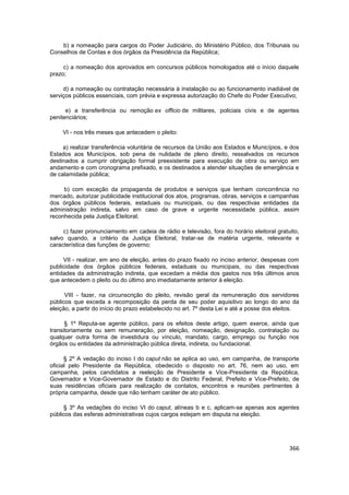 b) a nomeação para cargos do Poder Judiciário, do Ministério Público, dos Tribunais ou
Conselhos de Contas e dos órgãos da Presidência da República;

     c) a nomeação dos aprovados em concursos públicos homologados até o início daquele
prazo;

     d) a nomeação ou contratação necessária à instalação ou ao funcionamento inadiável de
serviços públicos essenciais, com prévia e expressa autorização do Chefe do Poder Executivo;

      e) a transferência ou remoção ex officio de militares, policiais civis e de agentes
penitenciários;

     VI - nos três meses que antecedem o pleito:

     a) realizar transferência voluntária de recursos da União aos Estados e Municípios, e dos
Estados aos Municípios, sob pena de nulidade de pleno direito, ressalvados os recursos
destinados a cumprir obrigação formal preexistente para execução de obra ou serviço em
andamento e com cronograma prefixado, e os destinados a atender situações de emergência e
de calamidade pública;

     b) com exceção da propaganda de produtos e serviços que tenham concorrência no
mercado, autorizar publicidade institucional dos atos, programas, obras, serviços e campanhas
dos órgãos públicos federais, estaduais ou municipais, ou das respectivas entidades da
administração indireta, salvo em caso de grave e urgente necessidade pública, assim
reconhecida pela Justiça Eleitoral;

     c) fazer pronunciamento em cadeia de rádio e televisão, fora do horário eleitoral gratuito,
salvo quando, a critério da Justiça Eleitoral, tratar-se de matéria urgente, relevante e
característica das funções de governo;

     VII - realizar, em ano de eleição, antes do prazo fixado no inciso anterior, despesas com
publicidade dos órgãos públicos federais, estaduais ou municipais, ou das respectivas
entidades da administração indireta, que excedam a média dos gastos nos três últimos anos
que antecedem o pleito ou do último ano imediatamente anterior à eleição.

      VIII - fazer, na circunscrição do pleito, revisão geral da remuneração dos servidores
públicos que exceda a recomposição da perda de seu poder aquisitivo ao longo do ano da
eleição, a partir do início do prazo estabelecido no art. 7º desta Lei e até a posse dos eleitos.

      § 1º Reputa-se agente público, para os efeitos deste artigo, quem exerce, ainda que
transitoriamente ou sem remuneração, por eleição, nomeação, designação, contratação ou
qualquer outra forma de investidura ou vínculo, mandato, cargo, emprego ou função nos
órgãos ou entidades da administração pública direta, indireta, ou fundacional.

      § 2º A vedação do inciso I do caput não se aplica ao uso, em campanha, de transporte
oficial pelo Presidente da República, obedecido o disposto no art. 76, nem ao uso, em
campanha, pelos candidatos a reeleição de Presidente e Vice-Presidente da República,
Governador e Vice-Governador de Estado e do Distrito Federal, Prefeito e Vice-Prefeito, de
suas residências oficiais para realização de contatos, encontros e reuniões pertinentes à
própria campanha, desde que não tenham caráter de ato público.

     § 3º As vedações do inciso VI do caput, alíneas b e c, aplicam-se apenas aos agentes
públicos das esferas administrativas cujos cargos estejam em disputa na eleição.




                                                                                             366
 