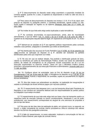 § 4º O descumprimento do disposto neste artigo acarretará a suspensão imediata da
conduta vedada, quando for o caso, e sujeitará os responsáveis a multa no valor de cinco a
cem mil UFIR.

        o
      § 5 Nos casos de descumprimento do disposto nos incisos I, II, III, IV e VI do caput, sem
prejuízo do disposto no parágrafo anterior, o candidato beneficiado, agente público ou não,
ficará sujeito à cassação do registro ou do diploma. (Redação dada pela Lei nº 9.840, de
28.9.1999)

     § 6º As multas de que trata este artigo serão duplicadas a cada reincidência.

       § 7º As condutas enumeradas no caput caracterizam, ainda, atos de improbidade
administrativa, a que se refere o art. 11, inciso I, da Lei nº 8.429, de 2 de junho de 1992, e
sujeitam-se às disposições daquele diploma legal, em especial às cominações do art. 12, inciso
III.

    § 8º Aplicam-se as sanções do § 4º aos agentes públicos responsáveis pelas condutas
vedadas e aos partidos, coligações e candidatos que delas se beneficiarem.

    § 9º Na distribuição dos recursos do Fundo Partidário (Lei nº 9.096, de 19 de setembro de
1995) oriundos da aplicação do disposto no § 4º, deverão ser excluídos os partidos
beneficiados pelos atos que originaram as multas.

     § 10. No ano em que se realizar eleição, fica proibida a distribuição gratuita de bens,
valores ou benefícios por parte da Administração Pública, exceto nos casos de calamidade
pública, de estado de emergência ou de programas sociais autorizados em lei e já em
execução orçamentária no exercício anterior, casos em que o Ministério Público poderá
promover o acompanhamento de sua execução financeira e administrativa. (Incluído pela Lei nº
11.300, de 2006)

     Art. 74. Configura abuso de autoridade, para os fins do disposto no art. 22 da Lei
                o
Complementar n 64, de 18 de maio de 1990, a infringência do disposto no § 1º do art. 37 da
Constituição Federal, ficando o responsável, se candidato, sujeito ao cancelamento do registro
de sua candidatura.

    Art. 75. Nos três meses que antecederem as eleições, na realização de inaugurações é
vedada a contratação de shows artísticos pagos com recursos públicos.

     Art. 76. O ressarcimento das despesas com o uso de transporte oficial pelo Presidente da
República e sua comitiva em campanha eleitoral será de responsabilidade do partido político
ou coligação a que esteja vinculado.

      § 1º O ressarcimento de que trata este artigo terá por base o tipo de transporte usado e a
respectiva tarifa de mercado cobrada no trecho correspondente, ressalvado o uso do avião
presidencial, cujo ressarcimento corresponderá ao aluguel de uma aeronave de propulsão a
jato do tipo táxi aéreo.

     § 2º No prazo de dez dias úteis da realização do pleito, em primeiro turno, ou segundo, se
houver, o órgão competente de controle interno procederá ex officio à cobrança dos valores
devidos nos termos dos parágrafos anteriores.

     § 3º A falta do ressarcimento, no prazo estipulado, implicará a comunicação do fato ao
Ministério Público Eleitoral, pelo órgão de controle interno.




                                                                                            367
 