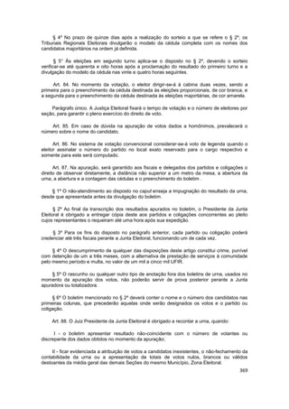 § 4º No prazo de quinze dias após a realização do sorteio a que se refere o § 2º, os
Tribunais Regionais Eleitorais divulgarão o modelo da cédula completa com os nomes dos
candidatos majoritários na ordem já definida.

       § 5° Às eleições em segundo turno aplica-se o disposto no § 2º, devendo o sorteio
verificar-se até quarenta e oito horas após a proclamação do resultado do primeiro turno e a
divulgação do modelo da cédula nas vinte e quatro horas seguintes.

     Art. 84. No momento da votação, o eleitor dirigir-se-á à cabina duas vezes, sendo a
primeira para o preenchimento da cédula destinada às eleições proporcionais, de cor branca, e
a segunda para o preenchimento da cédula destinada às eleições majoritárias, de cor amarela.

    Parágrafo único. A Justiça Eleitoral fixará o tempo de votação e o número de eleitores por
seção, para garantir o pleno exercício do direito de voto.

    Art. 85. Em caso de dúvida na apuração de votos dados a homônimos, prevalecerá o
número sobre o nome do candidato.

      Art. 86. No sistema de votação convencional considerar-se-á voto de legenda quando o
eleitor assinalar o número do partido no local exato reservado para o cargo respectivo e
somente para este será computado.

      Art. 87. Na apuração, será garantido aos fiscais e delegados dos partidos e coligações o
direito de observar diretamente, a distância não superior a um metro da mesa, a abertura da
urna, a abertura e a contagem das cédulas e o preenchimento do boletim .

    § 1º O não-atendimento ao disposto no caput enseja a impugnação do resultado da urna,
desde que apresentada antes da divulgação do boletim.

      § 2º Ao final da transcrição dos resultados apurados no boletim, o Presidente da Junta
Eleitoral é obrigado a entregar cópia deste aos partidos e coligações concorrentes ao pleito
cujos representantes o requeiram até uma hora após sua expedição.

     § 3º Para os fins do disposto no parágrafo anterior, cada partido ou coligação poderá
credenciar até três fiscais perante a Junta Eleitoral, funcionando um de cada vez.

     § 4º O descumprimento de qualquer das disposições deste artigo constitui crime, punível
com detenção de um a três meses, com a alternativa de prestação de serviços à comunidade
pelo mesmo período e multa, no valor de um mil a cinco mil UFIR.

    § 5º O rascunho ou qualquer outro tipo de anotação fora dos boletins de urna, usados no
momento da apuração dos votos, não poderão servir de prova posterior perante a Junta
apuradora ou totalizadora.

     § 6º O boletim mencionado no § 2º deverá conter o nome e o número dos candidatos nas
primeiras colunas, que precederão aquelas onde serão designados os votos e o partido ou
coligação.

     Art. 88. O Juiz Presidente da Junta Eleitoral é obrigado a recontar a urna, quando:

      I - o boletim apresentar resultado não-coincidente com o número de votantes ou
discrepante dos dados obtidos no momento da apuração;

     II - ficar evidenciada a atribuição de votos a candidatos inexistentes, o não-fechamento da
contabilidade da urna ou a apresentação de totais de votos nulos, brancos ou válidos
destoantes da média geral das demais Seções do mesmo Município, Zona Eleitoral.
                                                                                            369
 