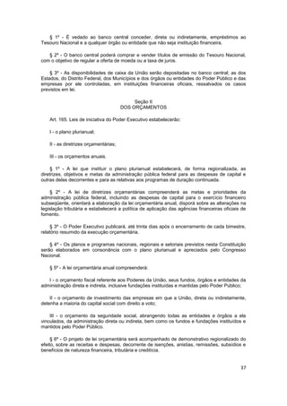 § 1º - É vedado ao banco central conceder, direta ou indiretamente, empréstimos ao
Tesouro Nacional e a qualquer órgão ou entidade que não seja instituição financeira.

   § 2º - O banco central poderá comprar e vender títulos de emissão do Tesouro Nacional,
com o objetivo de regular a oferta de moeda ou a taxa de juros.

    § 3º - As disponibilidades de caixa da União serão depositadas no banco central; as dos
Estados, do Distrito Federal, dos Municípios e dos órgãos ou entidades do Poder Público e das
empresas por ele controladas, em instituições financeiras oficiais, ressalvados os casos
previstos em lei.

                                             Seção II
                                        DOS ORÇAMENTOS

    Art. 165. Leis de iniciativa do Poder Executivo estabelecerão:

    I - o plano plurianual;

    II - as diretrizes orçamentárias;

    III - os orçamentos anuais.

     § 1º - A lei que instituir o plano plurianual estabelecerá, de forma regionalizada, as
diretrizes, objetivos e metas da administração pública federal para as despesas de capital e
outras delas decorrentes e para as relativas aos programas de duração continuada.

     § 2º - A lei de diretrizes orçamentárias compreenderá as metas e prioridades da
administração pública federal, incluindo as despesas de capital para o exercício financeiro
subseqüente, orientará a elaboração da lei orçamentária anual, disporá sobre as alterações na
legislação tributária e estabelecerá a política de aplicação das agências financeiras oficiais de
fomento.

     § 3º - O Poder Executivo publicará, até trinta dias após o encerramento de cada bimestre,
relatório resumido da execução orçamentária.

    § 4º - Os planos e programas nacionais, regionais e setoriais previstos nesta Constituição
serão elaborados em consonância com o plano plurianual e apreciados pelo Congresso
Nacional.

    § 5º - A lei orçamentária anual compreenderá:

   I - o orçamento fiscal referente aos Poderes da União, seus fundos, órgãos e entidades da
administração direta e indireta, inclusive fundações instituídas e mantidas pelo Poder Público;

    II - o orçamento de investimento das empresas em que a União, direta ou indiretamente,
detenha a maioria do capital social com direito a voto;

    III - o orçamento da seguridade social, abrangendo todas as entidades e órgãos a ela
vinculados, da administração direta ou indireta, bem como os fundos e fundações instituídos e
mantidos pelo Poder Público.

     § 6º - O projeto de lei orçamentária será acompanhado de demonstrativo regionalizado do
efeito, sobre as receitas e despesas, decorrente de isenções, anistias, remissões, subsídios e
benefícios de natureza financeira, tributária e creditícia.


                                                                                              37
 