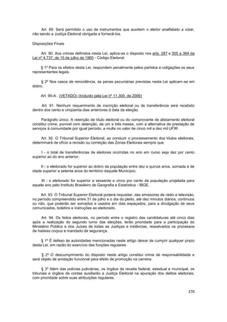 Art. 89. Será permitido o uso de instrumentos que auxiliem o eleitor analfabeto a votar,
não sendo a Justiça Eleitoral obrigada a fornecê-los.

Disposições Finais

     Art. 90. Aos crimes definidos nesta Lei, aplica-se o disposto nos arts. 287 e 355 a 364 da
Lei nº 4.737, de 15 de julho de 1965 - Código Eleitoral.

     § 1º Para os efeitos desta Lei, respondem penalmente pelos partidos e coligações os seus
representantes legais.

     § 2º Nos casos de reincidência, as penas pecuniárias previstas nesta Lei aplicam-se em
dobro.

     Art. 90-A. (VETADO) (Incluído pela Lei nº 11.300, de 2006)

     Art. 91. Nenhum requerimento de inscrição eleitoral ou de transferência será recebido
dentro dos cento e cinqüenta dias anteriores à data da eleição.

     Parágrafo único. A retenção de título eleitoral ou do comprovante de alistamento eleitoral
constitui crime, punível com detenção, de um a três meses, com a alternativa de prestação de
serviços à comunidade por igual período, e multa no valor de cinco mil a dez mil UFIR.

     Art. 92. O Tribunal Superior Eleitoral, ao conduzir o processamento dos títulos eleitorais,
determinará de ofício a revisão ou correição das Zonas Eleitorais sempre que:

     I - o total de transferências de eleitores ocorridas no ano em curso seja dez por cento
superior ao do ano anterior;

     II - o eleitorado for superior ao dobro da população entre dez e quinze anos, somada à de
idade superior a setenta anos do território daquele Município;

     III - o eleitorado for superior a sessenta e cinco por cento da população projetada para
aquele ano pelo Instituto Brasileiro de Geografia e Estatística - IBGE.

     Art. 93. O Tribunal Superior Eleitoral poderá requisitar, das emissoras de rádio e televisão,
no período compreendido entre 31 de julho e o dia do pleito, até dez minutos diários, contínuos
ou não, que poderão ser somados e usados em dias espaçados, para a divulgação de seus
comunicados, boletins e instruções ao eleitorado.

     Art. 94. Os feitos eleitorais, no período entre o registro das candidaturas até cinco dias
após a realização do segundo turno das eleições, terão prioridade para a participação do
Ministério Público e dos Juízes de todas as Justiças e instâncias, ressalvados os processos
de habeas corpus e mandado de segurança.

     § 1º É defeso às autoridades mencionadas neste artigo deixar de cumprir qualquer prazo
desta Lei, em razão do exercício das funções regulares.

     § 2º O descumprimento do disposto neste artigo constitui crime de responsabilidade e
será objeto de anotação funcional para efeito de promoção na carreira.

      § 3º Além das polícias judiciárias, os órgãos da receita federal, estadual e municipal, os
tribunais e órgãos de contas auxiliarão a Justiça Eleitoral na apuração dos delitos eleitorais,
com prioridade sobre suas atribuições regulares.


                                                                                              370
 