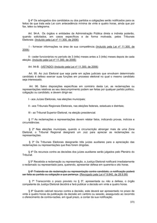 § 4º Os advogados dos candidatos ou dos partidos e coligações serão notificados para os
feitos de que trata esta Lei com antecedência mínima de vinte e quatro horas, ainda que por
fax, telex ou telegrama.

      Art. 94-A. Os órgãos e entidades da Administração Pública direta e indireta poderão,
quando solicitados, em casos específicos e de forma motivada, pelos Tribunais
Eleitorais: (Incluído pela Lei nº 11.300, de 2006)

     I - fornecer informações na área de sua competência; (Incluído pela Lei nº 11.300, de
2006)

     II - ceder funcionários no período de 3 (três) meses antes a 3 (três) meses depois de cada
eleição. (Incluído pela Lei nº 11.300, de 2006)

    Art. 94-B. (VETADO) (Incluído pela Lei nº 11.300, de 2006)

      Art. 95. Ao Juiz Eleitoral que seja parte em ações judiciais que envolvam determinado
candidato é defeso exercer suas funções em processo eleitoral no qual o mesmo candidato
seja interessado.

      Art. 96. Salvo disposições específicas em contrário desta Lei, as reclamações ou
representações relativas ao seu descumprimento podem ser feitas por qualquer partido político,
coligação ou candidato, e devem dirigir-se:

    I - aos Juízes Eleitorais, nas eleições municipais;

    II - aos Tribunais Regionais Eleitorais, nas eleições federais, estaduais e distritais;

    III - ao Tribunal Superior Eleitoral, na eleição presidencial.

     § 1º As reclamações e representações devem relatar fatos, indicando provas, indícios e
circunstâncias.

      § 2º Nas eleições municipais, quando a circunscrição abranger mais de uma Zona
Eleitoral, o Tribunal Regional designará um Juiz para apreciar as reclamações ou
representações.

     § 3º Os Tribunais Eleitorais designarão três juízes auxiliares para a apreciação das
reclamações ou representações que lhes forem dirigidas.

     § 4º Os recursos contra as decisões dos juízes auxiliares serão julgados pelo Plenário do
Tribunal.

     § 5º Recebida a reclamação ou representação, a Justiça Eleitoral notificará imediatamente
o reclamado ou representado para, querendo, apresentar defesa em quarenta e oito horas.

     § 6º Tratando-se de reclamação ou representação contra candidato, a notificação poderá
ser feita ao partido ou coligação a que pertença. (Revogado pela Lei nº 9.840, de 28.9.99)

    § 7º Transcorrido o prazo previsto no § 5º, apresentada ou não a defesa, o órgão
competente da Justiça Eleitoral decidirá e fará publicar a decisão em vinte e quatro horas.

      § 8º Quando cabível recurso contra a decisão, este deverá ser apresentado no prazo de
vinte e quatro horas da publicação da decisão em cartório ou sessão, assegurado ao recorrido
o oferecimento de contra-razões, em igual prazo, a contar da sua notificação.
                                                                                              371
 
