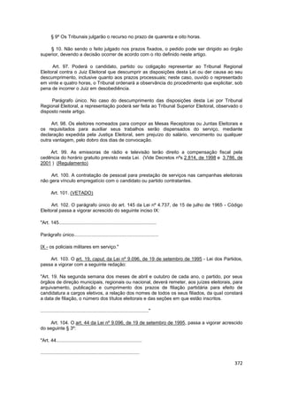§ 9º Os Tribunais julgarão o recurso no prazo de quarenta e oito horas.

    § 10. Não sendo o feito julgado nos prazos fixados, o pedido pode ser dirigido ao órgão
superior, devendo a decisão ocorrer de acordo com o rito definido neste artigo.

      Art. 97. Poderá o candidato, partido ou coligação representar ao Tribunal Regional
Eleitoral contra o Juiz Eleitoral que descumprir as disposições desta Lei ou der causa ao seu
descumprimento, inclusive quanto aos prazos processuais; neste caso, ouvido o representado
em vinte e quatro horas, o Tribunal ordenará a observância do procedimento que explicitar, sob
pena de incorrer o Juiz em desobediência.

     Parágrafo único. No caso do descumprimento das disposições desta Lei por Tribunal
Regional Eleitoral, a representação poderá ser feita ao Tribunal Superior Eleitoral, observado o
disposto neste artigo.

     Art. 98. Os eleitores nomeados para compor as Mesas Receptoras ou Juntas Eleitorais e
os requisitados para auxiliar seus trabalhos serão dispensados do serviço, mediante
declaração expedida pela Justiça Eleitoral, sem prejuízo do salário, vencimento ou qualquer
outra vantagem, pelo dobro dos dias de convocação.

    Art. 99. As emissoras de rádio e televisão terão direito a compensação fiscal pela
cedência do horário gratuito previsto nesta Lei. (Vide Decretos nºs 2.814, de 1998 e 3.786, de
2001 ) (Regulamento)

     Art. 100. A contratação de pessoal para prestação de serviços nas campanhas eleitorais
não gera vínculo empregatício com o candidato ou partido contratantes.

       Art. 101. (VETADO)

      Art. 102. O parágrafo único do art. 145 da Lei nº 4.737, de 15 de julho de 1965 - Código
Eleitoral passa a vigorar acrescido do seguinte inciso IX:

"Art. 145..........................................................................

Parágrafo único................................................................

IX - os policiais militares em serviço."

    Art. 103. O art. 19, caput, da Lei nº 9.096, de 19 de setembro de 1995 - Lei dos Partidos,
passa a vigorar com a seguinte redação:

"Art. 19. Na segunda semana dos meses de abril e outubro de cada ano, o partido, por seus
órgãos de direção municipais, regionais ou nacional, deverá remeter, aos juízes eleitorais, para
arquivamento, publicação e cumprimento dos prazos de filiação partidária para efeito de
candidatura a cargos eletivos, a relação dos nomes de todos os seus filiados, da qual constará
a data de filiação, o número dos títulos eleitorais e das seções em que estão inscritos.

.................................................................................."

     Art. 104. O art. 44 da Lei nº 9.096, de 19 de setembro de 1995, passa a vigorar acrescido
do seguinte § 3º:

"Art. 44.................................................................

...........................................................................

                                                                                            372
 