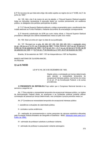 § 3º Os recursos de que trata este artigo não estão sujeitos ao regime da Lei nº 8.666, de 21 de
junho de 1993."

     Art. 105. Até o dia 5 de março do ano da eleição, o Tribunal Superior Eleitoral expedirá
todas as instruções necessárias à execução desta Lei, ouvidos previamente, em audiência
pública, os delegados dos partidos participantes do pleito.

     § 1º O Tribunal Superior Eleitoral publicará o código orçamentário para o recolhimento das
multas eleitorais ao Fundo Partidário, mediante documento de arrecadação correspondente.

     § 2º Havendo substituição da UFIR por outro índice oficial, o Tribunal Superior Eleitoral
procederá à alteração dos valores estabelecidos nesta Lei pelo novo índice.

     Art. 106. Esta Lei entra em vigor na data de sua publicação.

     Art. 107. Revogam-se os arts. 92, 246, 247, 250, 322, 328, 329, 333 e o parágrafo único
do art. 106 da Lei nº 4.737, de 15 de julho de 1965 - Código Eleitoral; o§ 4º do art. 39 da Lei nº
9.096, de 19 de setembro de 1995; o § 2º do art. 50 e o § 1º do art. 64 da Lei nº 9.100, de 29
de setembro de 1995; e o § 2º do art. 7º do Decreto-Lei nº 201, de 27 de fevereiro de 1967.

     Brasília, 30 de setembro de 1997; 176º da Independência e 109º da República.

MARCO ANTONIO DE OLIVEIRA MACIEL
Iris Rezende

3) Lei 8.745/93

                         LEI Nº 8.745, DE 9 DE DEZEMBRO DE 1993.

                                             Dispõe sobre a contratação por tempo determinado
                                             para atender a necessidade temporária de
                                             excepcional interesse público, nos termos do inciso
                                             IX do art. 37 da Constituição Federal, e dá outras
                                             providências.

     O PRESIDENTE DA REPÚBLICA Faço saber que o Congresso Nacional decreta e eu
sanciono a seguinte Lei:

     Art. 1º Para atender a necessidade temporária de excepcional interesse público, os órgãos
da Administração Federal direta, as autarquias e as fundações públicas poderão efetuar
contratação de pessoal por tempo determinado, nas condições e prazos previstos nesta Lei.

     Art. 2º Considera-se necessidade temporária de excepcional interesse público:

     I - assistência a situações de calamidade pública;

     II - combate a surtos endêmicos;

     III - realização de recenseamentos e outras pesquisas de natureza estatística efetuadas
pela Fundação Instituto Brasileiro de Geografia e Estatística - IBGE; (Redação dada pela Lei nº
9.849, de 1999).

     IV - admissão de professor substituto e professor visitante;

     V - admissão de professor e pesquisador visitante estrangeiro;
                                                                                              373
 