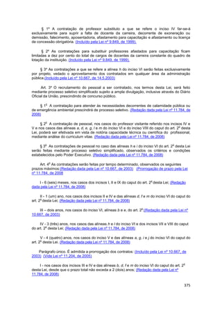 § 1º A contratação de professor substituto a que se refere o inciso IV far-se-á
exclusivamente para suprir a falta de docente da carreira, decorrente de exoneração ou
demissão, falecimento, aposentadoria, afastamento para capacitação e afastamento ou licença
de concessão obrigatória. (Incluído pela Lei nº 9.849, de 1999).

      § 2º As contratações para substituir professores afastados para capacitação ficam
limitadas a dez por cento do total de cargos de docentes da carreira constante do quadro de
lotação da instituição. (Incluído pela Lei nº 9.849, de 1999).

     § 3º As contratações a que se refere a alínea h do inciso VI serão feitas exclusivamente
por projeto, vedado o aproveitamento dos contratados em qualquer área da administração
pública.(Incluído pela Lei nº 10.667, de 14.5.2003)

      Art. 3º O recrutamento do pessoal a ser contratado, nos termos desta Lei, será feito
mediante processo seletivo simplificado sujeito a ampla divulgação, inclusive através do Diário
Oficial da União, prescindindo de concurso público.

        o
    § 1 A contratação para atender às necessidades decorrentes de calamidade pública ou
de emergência ambiental prescindirá de processo seletivo. (Redação dada pela Lei nº 11.784, de
2008)

        o
      § 2 A contratação de pessoal, nos casos do professor visitante referido nos incisos IV e
                                                                                            o
V e nos casos das alíneas a, d, e, g, l e m do inciso VI e do inciso VIII do caput do art. 2 desta
Lei, poderá ser efetivada em vista de notória capacidade técnica ou científica do profissional,
mediante análise do curriculum vitae. (Redação dada pela Lei nº 11.784, de 2008)

        o                                                                                 o
     § 3 As contratações de pessoal no caso das alíneas h e i do inciso VI do art. 2 desta Lei
serão feitas mediante processo seletivo simplificado, observados os critérios e condições
estabelecidos pelo Poder Executivo. (Redação dada pela Lei nº 11.784, de 2008)

            o
     Art. 4 As contratações serão feitas por tempo determinado, observados os seguintes
prazos máximos:(Redação dada pela Lei nº 10.667, de 2003) (Prorrogação de prazo pela Lei
nº 11.784, de 2008

                                                                            o
    I - 6 (seis) meses, nos casos dos incisos I, II e IX do caput do art. 2 desta Lei; (Redação
dada pela Lei nº 11.784, de 2008)

      II - 1 (um) ano, nos casos dos incisos II e IV e das alíneas d, f e m do inciso VI do caput do
      o
art. 2 desta Lei; (Redação dada pela Lei nº 11.784, de 2008)

                                                                      o
    III – dois anos, nos casos do inciso VI, alíneas b e e, do art. 2 ;(Redação dada pela Lei nº
10.667, de 2003)

     IV - 3 (três) anos, nos casos das alíneas h e l do inciso VI e dos incisos VII e VIII do caput
         o
do art. 2 desta Lei; (Redação dada pela Lei nº 11.784, de 2008)

      V - 4 (quatro) anos, nos casos do inciso V e das alíneas a, g, i e j do inciso VI do caput do
      o
art. 2 desta Lei. (Redação dada pela Lei nº 11.784, de 2008)

    Parágrafo único. É admitida a prorrogação dos contratos: (Incluído pela Lei nº 10.667, de
2003) (Vide Lei nº 11.204, de 2005)

                                                                                                    o
     I - nos casos dos incisos III e IV e das alíneas b, d, f e m do inciso VI do caput do art. 2
desta Lei, desde que o prazo total não exceda a 2 (dois) anos; (Redação dada pela Lei nº
11.784, de 2008)


                                                                                                    375
 