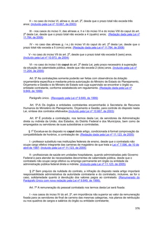o
    II – no caso do inciso VI, alínea e, do art. 2 , desde que o prazo total não exceda três
anos; (Incluído pela Lei nº 10.667, de 2003)

     III - nos casos do inciso V, das alíneas a, h e l do inciso VI e do inciso VIII do caput do art.
 o
2 desta Lei, desde que o prazo total não exceda a 4 (quatro) anos; (Redação dada pela Lei nº
11.784, de 2008)

                                                                          o
     IV - no caso das alíneas g, i e j do inciso VI do caput do art. 2 desta Lei, desde que o
prazo total não exceda a 5 (cinco) anos; (Redação dada pela Lei nº 11.784, de 2008)

                                       o
     V - no caso do inciso VII do art. 2 , desde que o prazo total não exceda 6 (seis) anos.
(Incluído pela Lei nº 10.973, de 2004)

                                                o
     VI - no caso do inciso I do caput do art. 2 desta Lei, pelo prazo necessário à superação
da situação de calamidade pública, desde que não exceda 2 (dois) anos. (Incluído pela Lei nº
11.204, de 2005)

     Art. 5º As contratações somente poderão ser feitas com observância da dotação
orçamentária específica e mediante prévia autorização do Ministro de Estado do Planejamento,
Orçamento e Gestão e do Ministro de Estado sob cuja supervisão se encontrar o órgão ou
entidade contratante, conforme estabelecido em regulamento. (Redação dada pela Lei nº
9.849, de 1999)

     Parágrafo único. (Revogado pela Lei nº 9.849, de 1999)

      Art. 5º-A Os órgãos e entidades contratantes encaminharão à Secretaria de Recursos
Humanos do Ministério do Planejamento, Orçamento e Gestão, para controle do disposto nesta
Lei, síntese dos contratos efetivados.(Incluído pela Lei nº 10.667, de 2003)

      Art. 6º É proibida a contratação, nos termos desta Lei, de servidores da Administração
direta ou indireta da União, dos Estados, do Distrito Federal e dos Municípios, bem como de
empregados ou servidores de suas subsidiárias e controladas.

       o
   § 1 Excetua-se do disposto no caput deste artigo, condicionada à formal comprovação da
compatibilidade de horários, a contratação de: (Redação dada pela Lei nº 11.123, de 2005)

      I - professor substituto nas instituições federais de ensino, desde que o contratado não
                                                                                 o
ocupe cargo efetivo integrante das carreiras de magistério de que trata a Lei n 7.596, de 10 de
abril de 1987; (Incluído pela Lei nº 11.123, de 2005)

     II - profissionais de saúde em unidades hospitalares, quando administradas pelo Governo
Federal e para atender às necessidades decorrentes de calamidade pública, desde que o
contratado não ocupe cargo efetivo ou emprego permanente em órgão ou entidade da
administração pública federal direta e indireta. (Incluído pela Lei nº 11.123, de 2005)

     § 2º Sem prejuízo da nulidade do contrato, a infração do disposto neste artigo importará
responsabilidade administrativa da autoridade contratante e do contratado, inclusive, se for o
caso, solidariedade quanto à devolução dos valores pagos ao contratado. (Renumerado do
Parágrafo Único com nova redação pela Lei nº 9.849, de 1999).

     Art. 7º A remuneração do pessoal contratado nos termos desta Lei será fixada:

     I - nos casos do inciso IV do art. 2º, em importância não superior ao valor da remuneração
fixada para os servidores de final de carreira das mesmas categorias, nos planos de retribuição
ou nos quadros de cargos e salários do órgão ou entidade contratante;

                                                                                                376
 