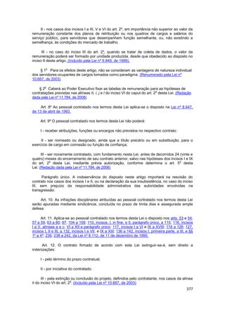 II - nos casos dos incisos I a III, V e VI do art. 2º, em importância não superior ao valor da
remuneração constante dos planos de retribuição ou nos quadros de cargos e salários do
serviço público, para servidores que desempenhem função semelhante, ou, não existindo a
semelhança, às condições do mercado de trabalho.

      III - no caso do inciso III do art. 2º, quando se tratar de coleta de dados, o valor da
remuneração poderá ser formado por unidade produzida, desde que obedecido ao disposto no
inciso II deste artigo. (Incluído pela Lei nº 9.849, de 1999).

         o
     § 1 Para os efeitos deste artigo, não se consideram as vantagens de natureza individual
dos servidores ocupantes de cargos tomados como paradigma. (Renumerado pela Lei nº
10.667, de 2003)

        o
    § 2 Caberá ao Poder Executivo fixar as tabelas de remuneração para as hipóteses de
                                                                              o
contratações previstas nas alíneas h, i, j e l do inciso VI do caput do art. 2 desta Lei. (Redação
dada pela Lei nº 11.784, de 2008)

     Art. 8º Ao pessoal contratado nos termos desta Lei aplica-se o disposto na Lei nº 8.647,
de 13 de abril de 1993.

     Art. 9º O pessoal contratado nos termos desta Lei não poderá:

     I - receber atribuições, funções ou encargos não previstos no respectivo contrato;

     II - ser nomeado ou designado, ainda que a título precário ou em substituição, para o
exercício de cargo em comissão ou função de confiança;

      III - ser novamente contratado, com fundamento nesta Lei, antes de decorridos 24 (vinte e
quatro) meses do encerramento de seu contrato anterior, salvo nas hipóteses dos incisos I e IX
             o                                                                         o
do art. 2 desta Lei, mediante prévia autorização, conforme determina o art. 5 desta
Lei. (Redação dada pela Lei nº 11.784, de 2008)

      Parágrafo único. A inobservância do disposto neste artigo importará na rescisão do
contrato nos casos dos incisos I e II, ou na declaração da sua insubsistência, no caso do inciso
III, sem prejuízo da responsabilidade administrativa das autoridades envolvidas na
transgressão.

     Art. 10. As infrações disciplinares atribuídas ao pessoal contratado nos termos desta Lei
serão apuradas mediante sindicância, concluída no prazo de trinta dias e assegurada ampla
defesa.

     Art. 11. Aplica-se ao pessoal contratado nos termos desta Lei o disposto nos arts. 53 e 54;
57 a 59; 63 a 80; 97; 104 a 109; 110, incisos, I, in fine, e II, parágrafo único, a 115; 116, incisos
I a V, alíneas a e c, VI a XII e parágrafo único; 117, incisos I a VI e IX a XVIII; 118 a 126; 127,
incisos I, II e III, a 132, incisos I a VII, e IX a XIII; 136 a 142, incisos I, primeira parte, a III, e §§
1º a 4º; 236; 238 a 242, da Lei nº 8.112, de 11 de dezembro de 1990.

      Art. 12. O contrato firmado de acordo com esta Lei extinguir-se-á, sem direito a
indenizações:

     I - pelo término do prazo contratual;

     II - por iniciativa do contratado.

     III - pela extinção ou conclusão do projeto, definidos pelo contratante, nos casos da alínea
                        o
h do inciso VI do art. 2 . (Incluído pela Lei nº 10.667, de 2003)
                                                                                                      377
 