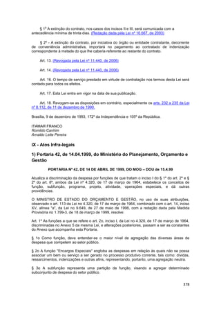 o
     § 1 A extinção do contrato, nos casos dos incisos II e III, será comunicada com a
antecedência mínima de trinta dias. (Redação dada pela Lei nº 10.667, de 2003)

     § 2º - A extinção do contrato, por iniciativa do órgão ou entidade contratante, decorrente
de conveniência administrativa, importará no pagamento ao contratado de indenização
correspondente à metade do que lhe caberia referente ao restante do contrato.

     Art. 13. (Revogada pela Lei nº 11.440, de 2006)

     Art. 14. (Revogada pela Lei nº 11.440, de 2006)

     Art. 16. O tempo de serviço prestado em virtude de contratação nos termos desta Lei será
contado para todos os efeitos.

     Art. 17. Esta Lei entra em vigor na data de sua publicação.

     Art. 18. Revogam-se as disposições em contrário, especialmente os arts. 232 a 235 da Lei
nº 8.112, de 11 de dezembro de 1990.

Brasília, 9 de dezembro de 1993, 172º da Independência e 105º da República.

ITAMAR FRANCO
Romildo Canhim
Arnaldo Leite Pereira

IX - Atos Infra-legais

1) Portaria 42, de 14.04.1999, do Ministério do Planejamento, Orçamento e
Gestão
            PORTARIA Nº 42, DE 14 DE ABRIL DE 1999, DO MOG – DOU de 15.4.99

Atualiza a discriminação da despesa por funções de que tratam o inciso I do § 1º do art. 2º e §
2º do art. 8º, ambos da Lei nº 4.320, de 17 de março de 1964, estabelece os conceitos de
função, subfunção, programa, projeto, atividade, operações especiais, e dá outras
providências.

O MINISTRO DE ESTADO DO ORÇAMENTO E GESTÃO, no uso de suas atribuições,
observado o art. 113 da Lei no 4.320, de 17 de março de 1964, combinado com o art. 14, inciso
XV, alínea "a", da Lei no 9.649, de 27 de maio de 1998, com a redação dada pela Medida
Provisória no 1.799-3, de 18 de março de 1999, resolve:

Art. 1º As funções a que se refere o art. 2o, inciso I, da Lei no 4.320, de 17 de março de 1964,
discriminadas no Anexo 5 da mesma Lei, e alterações posteriores, passam a ser as constantes
do Anexo que acompanha esta Portaria.

§ 1o Como função, deve entender-se o maior nível de agregação das diversas áreas de
despesa que competem ao setor público.

§ 2o A função "Encargos Especiais" engloba as despesas em relação às quais não se possa
associar um bem ou serviço a ser gerado no processo produtivo corrente, tais como: dívidas,
ressarcimentos, indenizações e outras afins, representando, portanto, uma agregação neutra.

§ 3o A subfunção representa uma partição da função, visando a agregar determinado
subconjunto de despesa do setor público.


                                                                                            378
 