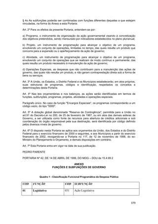 § 4o As subfunções poderão ser combinadas com funções diferentes daquelas a que estejam
vinculadas, na forma do Anexo a esta Portaria.

Art. 2º Para os efeitos da presente Portaria, entendem-se por:

a) Programa, o instrumento de organização da ação governamental visando à concretização
dos objetivos pretendidos, sendo mensurado por indicadores estabelecidos no plano plurianual;

b) Projeto, um instrumento de programação para alcançar o objetivo de um programa,
envolvendo um conjunto de operações, limitadas no tempo, das quais resulta um produto que
concorre para a expansão ou o aperfeiçoamento da ação de governo;

c) Atividade, um instrumento de programação para alcançar o objetivo de um programa,
envolvendo um conjunto de operações que se realizam de modo contínuo e permanente, das
quais resulta um produto necessário à manutenção da ação de governo;

d) Operações Especiais, as despesas que não contribuem para a manutenção das ações de
governo, das quais não resulta um produto, e não geram contraprestação direta sob a forma de
bens ou serviços.

Art. 3º A União, os Estados, o Distrito Federal e os Municípios estabelecerão, em atos próprios,
suas estruturas de programas, códigos e identificação, respeitados os conceitos e
determinações desta Portaria.

Art. 4º Nas leis orçamentárias e nos balanços, as ações serão identificadas em termos de
funções, subfunções, programas, projetos, atividades e operações especiais.

Parágrafo único. No caso da função "Encargos Especiais", os programas corresponderão a um
código vazio, do tipo "0000".

Art. 5º A dotação global denominada "Reserva de Contingência", permitida para a União no
art.91 do Decreto-Lei no 200, de 25 de fevereiro de 1967, ou em atos das demais esferas de
Governo, a ser utilizada como fonte de recursos para abertura de créditos adicionais e sob
coordenação do órgão responsável pela sua destinação, será identificada por código definido
pelos diversos níveis de governo.

Art. 6º O disposto nesta Portaria se aplica aos orçamentos da União, dos Estados e do Distrito
Federal para o exercício financeiro de 2000 e seguintes, e aos Municípios a partir do exercício
financeiro de 2002, revogando-se a Portaria no 117, de 12 de novembro de 1998, do ex-
Ministro do Planejamento e Orçamento, e demais disposições em contrário.

Art. 7º Esta Portaria entra em vigor na data de sua publicação.

PEDRO PARENTE

PORTARIA Nº 42, DE 14 DE ABRIL DE 1999, DO MOG – DOU de 15.4.99 2

                                      ANEXO
                         FUNÇÕES E SUBFUNÇÕES DE GOVERNO


              Quadro 1 - Classificação Funcional Programática da Despesa Pública

COD     FUNÇÃO                      COD     SUBFUNÇÃO

01      Legislativa                 031     Ação Legislativa



                                                                                            379
 