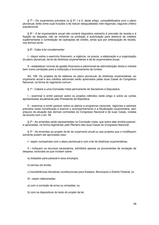 § 7º - Os orçamentos previstos no § 5º, I e II, deste artigo, compatibilizados com o plano
plurianual, terão entre suas funções a de reduzir desigualdades inter-regionais, segundo critério
populacional.

    § 8º - A lei orçamentária anual não conterá dispositivo estranho à previsão da receita e à
fixação da despesa, não se incluindo na proibição a autorização para abertura de créditos
suplementares e contratação de operações de crédito, ainda que por antecipação de receita,
nos termos da lei.

    § 9º - Cabe à lei complementar:

    I - dispor sobre o exercício financeiro, a vigência, os prazos, a elaboração e a organização
do plano plurianual, da lei de diretrizes orçamentárias e da lei orçamentária anual;

   II - estabelecer normas de gestão financeira e patrimonial da administração direta e indireta
bem como condições para a instituição e funcionamento de fundos.

    Art. 166. Os projetos de lei relativos ao plano plurianual, às diretrizes orçamentárias, ao
orçamento anual e aos créditos adicionais serão apreciados pelas duas Casas do Congresso
Nacional, na forma do regimento comum.

    § 1º - Caberá a uma Comissão mista permanente de Senadores e Deputados:

    I - examinar e emitir parecer sobre os projetos referidos neste artigo e sobre as contas
apresentadas anualmente pelo Presidente da República;

    II - examinar e emitir parecer sobre os planos e programas nacionais, regionais e setoriais
previstos nesta Constituição e exercer o acompanhamento e a fiscalização orçamentária, sem
prejuízo da atuação das demais comissões do Congresso Nacional e de suas Casas, criadas
de acordo com o art. 58.

    § 2º - As emendas serão apresentadas na Comissão mista, que sobre elas emitirá parecer,
e apreciadas, na forma regimental, pelo Plenário das duas Casas do Congresso Nacional.

   § 3º - As emendas ao projeto de lei do orçamento anual ou aos projetos que o modifiquem
somente podem ser aprovadas caso:

    I - sejam compatíveis com o plano plurianual e com a lei de diretrizes orçamentárias;

   II - indiquem os recursos necessários, admitidos apenas os provenientes de anulação de
despesa, excluídas as que incidam sobre:

    a) dotações para pessoal e seus encargos;

    b) serviço da dívida;

    c) transferências tributárias constitucionais para Estados, Municípios e Distrito Federal; ou

    III - sejam relacionadas:

    a) com a correção de erros ou omissões; ou

    b) com os dispositivos do texto do projeto de lei.



                                                                                                38
 
