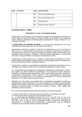 COD     FUNÇÃO                     COD     SUBFUNÇÃO

                                   843     Serviço da Dívida Interna

                                   844     Serviço da Dívida Externa

                                   845     Transferências

                                   846     Outros Encargos Especiais


2) Portaria STN nº 115/08
                      PORTARIA Nº 115, DE 11 DE MARÇO DE 2008.

Dispõe sobre os procedimentos de formalização de pedidos de contratação de operações de
crédito externo e interno dos Estados, do Distrito Federal, dos Municípios e dos respectivos
fundos, autarquias, fundações e empresas estatais dependentes e revoga a Portaria nº 4, de
18 de janeiro de 2002.

O SECRETÁRIO DO TESOURO NACIONAL, no exercício das atribuições que lhe foram
conferidas pela Portaria MF no 403, de 2 de dezembro de 2005, e

Considerando o disposto nos artigos 31 e 32 da Lei Complementar no 101, de 4 de maio de
2000, e no art. 21 da Resolução no 43/2001-SF, que atribuem, ao Ministério da Fazenda, a
competência para verificar, em relação aos Estados, ao Distrito Federal, aos Municípios e aos
respectivos fundos, autarquias, fundações e empresas estatais dependentes, o cumprimento
dos limites e condições relativos à contratação de operações de crédito,

Considerando os limites globais para o montante da dívida pública consolidada e da dívida
pública mobiliária dos Estados, do Distrito Federal e dos Municípios previstos na Resolução no
40, de 20 de dezembro de 2001, do Senado Federal, e

Considerando a dinâmica e a necessidade de atualização recorrente dos procedimentos para a
verificação das condições e limites para a contratação de operações de crédito, resolve:

Art. 1º Os pedidos de autorização para a realização das operações de crédito externo e interno
dos Estados, do Distrito Federal, dos Municípios e dos respectivos fundos, autarquias,
fundações e empresas estatais dependentes, inclusive concessão de garantias, deverão ser
encaminhados à Secretaria do Tesouro Nacional – STN, acompanhados dos documentos
previstos na Lei Complementar nº 101, de 2000, e na Resolução nº 43, de 2001, alterada pela
Resolução nº 3, de 2002, ambas do Senado Federal.

Parágrafo único. Os pedidos de autorização para a contratação de operações de crédito por
antecipação de receita orçamentária, bem como operações de concessão de garantia pelos
Estados, Distrito Federal e Municípios, deverão ser instruídos com os documentos específicos
respectivos, conforme listados no Manual de Instrução de Pleitos – MIP, editado pela
Secretaria do Tesouro Nacional.

Art. 2o Toda documentação apresentada deverá observar os seguintes requisitos:

I - quando se tratar de lei, a mesma deverá ter sido publicada na imprensa ou em edital.
II - os documentos deverão ser legíveis e não apresentar rasuras;
III – a comprovação de adimplência do Ente (art. 40, § 1º, da LRF e art. 10, inc. II, da
Resolução nº 48, de 2007, do Senado Federal) deverá estar válida na data do protocolo na
STN, bem como na data em que esta Secretaria finalizar a análise da capacidade de
endividamento. A contratação ficará condicionada à apresentação, junto às instituições
financeiras, da comprovação, válida na data da contratação;
                                                                                          384
 