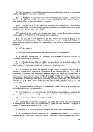 § 4º - As emendas ao projeto de lei de diretrizes orçamentárias não poderão ser aprovadas
quando incompatíveis com o plano plurianual.

    § 5º - O Presidente da República poderá enviar mensagem ao Congresso Nacional para
propor modificação nos projetos a que se refere este artigo enquanto não iniciada a votação,
na Comissão mista, da parte cuja alteração é proposta.

   § 6º - Os projetos de lei do plano plurianual, das diretrizes orçamentárias e do orçamento
anual serão enviados pelo Presidente da República ao Congresso Nacional, nos termos da lei
complementar a que se refere o art. 165, § 9º.

    § 7º - Aplicam-se aos projetos mencionados neste artigo, no que não contrariar o disposto
nesta seção, as demais normas relativas ao processo legislativo.

     § 8º - Os recursos que, em decorrência de veto, emenda ou rejeição do projeto de lei
orçamentária anual, ficarem sem despesas correspondentes poderão ser utilizados, conforme o
caso, mediante créditos especiais ou suplementares, com prévia e específica autorização
legislativa.

    Art. 167. São vedados:

    I - o início de programas ou projetos não incluídos na lei orçamentária anual;

    II - a realização de despesas ou a assunção de obrigações diretas que excedam os
créditos orçamentários ou adicionais;

     III - a realização de operações de créditos que excedam o montante das despesas de
capital, ressalvadas as autorizadas mediante créditos suplementares ou especiais com
finalidade precisa, aprovados pelo Poder Legislativo por maioria absoluta;

    IV - a vinculação de receita de impostos a órgão, fundo ou despesa, ressalvadas a
repartição do produto da arrecadação dos impostos a que se referem os arts. 158 e 159, a
destinação de recursos para as ações e serviços públicos de saúde, para manutenção e
desenvolvimento do ensino e para realização de atividades da administração tributária, como
determinado, respectivamente, pelos arts. 198, § 2º, 212 e 37, XXII, e a prestação de garantias
às operações de crédito por antecipação de receita, previstas no art. 165, § 8º, bem como o
disposto no § 4º deste artigo; (Redação dada pela Emenda Constitucional nº 42, de
19.12.2003)

     V - a abertura de crédito suplementar ou especial sem prévia autorização legislativa e sem
indicação dos recursos correspondentes;

    VI - a transposição, o remanejamento ou a transferência de recursos de uma categoria de
programação para outra ou de um órgão para outro, sem prévia autorização legislativa;

    VII - a concessão ou utilização de créditos ilimitados;

    VIII - a utilização, sem autorização legislativa específica, de recursos dos orçamentos fiscal
e da seguridade social para suprir necessidade ou cobrir déficit de empresas, fundações e
fundos, inclusive dos mencionados no art. 165, § 5º;

    IX - a instituição de fundos de qualquer natureza, sem prévia autorização legislativa.

    X - a transferência voluntária de recursos e a concessão de empréstimos, inclusive por
antecipação de receita, pelos Governos Federal e Estaduais e suas instituições financeiras,

                                                                                               39
 