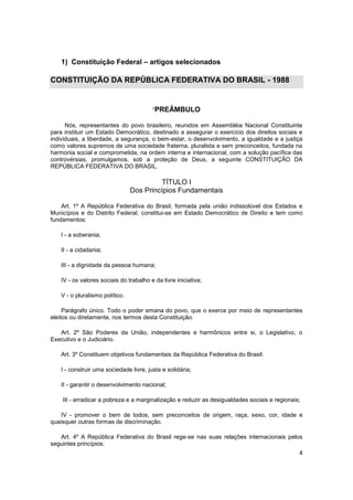 1) Constituição Federal – artigos selecionados

CONSTITUIÇÃO DA REPÚBLICA FEDERATIVA DO BRASIL - 1988


                                        “PREÂMBULO

      Nós, representantes do povo brasileiro, reunidos em Assembléia Nacional Constituinte
para instituir um Estado Democrático, destinado a assegurar o exercício dos direitos sociais e
individuais, a liberdade, a segurança, o bem-estar, o desenvolvimento, a igualdade e a justiça
como valores supremos de uma sociedade fraterna, pluralista e sem preconceitos, fundada na
harmonia social e comprometida, na ordem interna e internacional, com a solução pacífica das
controvérsias, promulgamos, sob a proteção de Deus, a seguinte CONSTITUIÇÃO DA
REPÚBLICA FEDERATIVA DO BRASIL.

                                          TÍTULO I
                                Dos Princípios Fundamentais

    Art. 1º A República Federativa do Brasil, formada pela união indissolúvel dos Estados e
Municípios e do Distrito Federal, constitui-se em Estado Democrático de Direito e tem como
fundamentos:

   I - a soberania;

   II - a cidadania;

   III - a dignidade da pessoa humana;

   IV - os valores sociais do trabalho e da livre iniciativa;

   V - o pluralismo político.

     Parágrafo único. Todo o poder emana do povo, que o exerce por meio de representantes
eleitos ou diretamente, nos termos desta Constituição.

   Art. 2º São Poderes da União, independentes e harmônicos entre si, o Legislativo, o
Executivo e o Judiciário.

   Art. 3º Constituem objetivos fundamentais da República Federativa do Brasil:

   I - construir uma sociedade livre, justa e solidária;

   II - garantir o desenvolvimento nacional;

    III - erradicar a pobreza e a marginalização e reduzir as desigualdades sociais e regionais;

    IV - promover o bem de todos, sem preconceitos de origem, raça, sexo, cor, idade e
quaisquer outras formas de discriminação.

   Art. 4º A República Federativa do Brasil rege-se nas suas relações internacionais pelos
seguintes princípios:
                                                                                               4
 