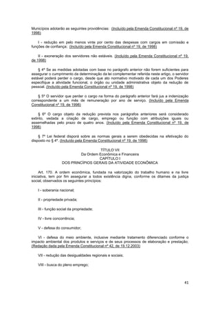 Municípios adotarão as seguintes providências: (Incluído pela Emenda Constitucional nº 19, de
1998)

    I - redução em pelo menos vinte por cento das despesas com cargos em comissão e
funções de confiança; (Incluído pela Emenda Constitucional nº 19, de 1998)

    II - exoneração dos servidores não estáveis. (Incluído pela Emenda Constitucional nº 19,
de 1998)

    § 4º Se as medidas adotadas com base no parágrafo anterior não forem suficientes para
assegurar o cumprimento da determinação da lei complementar referida neste artigo, o servidor
estável poderá perder o cargo, desde que ato normativo motivado de cada um dos Poderes
especifique a atividade funcional, o órgão ou unidade administrativa objeto da redução de
pessoal. (Incluído pela Emenda Constitucional nº 19, de 1998)

    § 5º O servidor que perder o cargo na forma do parágrafo anterior fará jus a indenização
correspondente a um mês de remuneração por ano de serviço. (Incluído pela Emenda
Constitucional nº 19, de 1998)

    § 6º O cargo objeto da redução prevista nos parágrafos anteriores será considerado
extinto, vedada a criação de cargo, emprego ou função com atribuições iguais ou
assemelhadas pelo prazo de quatro anos. (Incluído pela Emenda Constitucional nº 19, de
1998)

    § 7º Lei federal disporá sobre as normas gerais a serem obedecidas na efetivação do
disposto no § 4º. (Incluído pela Emenda Constitucional nº 19, de 1998)

                                    TÍTULO VII
                          Da Ordem Econômica e Financeira
                                   CAPÍTULO I
                  DOS PRINCÍPIOS GERAIS DA ATIVIDADE ECONÔMICA

     Art. 170. A ordem econômica, fundada na valorização do trabalho humano e na livre
iniciativa, tem por fim assegurar a todos existência digna, conforme os ditames da justiça
social, observados os seguintes princípios:

   I - soberania nacional;

   II - propriedade privada;

   III - função social da propriedade;

   IV - livre concorrência;

   V - defesa do consumidor;

   VI - defesa do meio ambiente, inclusive mediante tratamento diferenciado conforme o
impacto ambiental dos produtos e serviços e de seus processos de elaboração e prestação;
(Redação dada pela Emenda Constitucional nº 42, de 19.12.2003)

   VII - redução das desigualdades regionais e sociais;

   VIII - busca do pleno emprego;



                                                                                          41
 