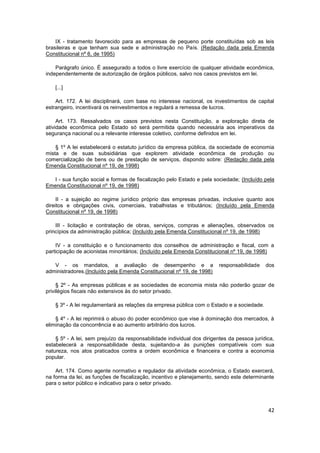 IX - tratamento favorecido para as empresas de pequeno porte constituídas sob as leis
brasileiras e que tenham sua sede e administração no País. (Redação dada pela Emenda
Constitucional nº 6, de 1995)

    Parágrafo único. É assegurado a todos o livre exercício de qualquer atividade econômica,
independentemente de autorização de órgãos públicos, salvo nos casos previstos em lei.

    [...]

    Art. 172. A lei disciplinará, com base no interesse nacional, os investimentos de capital
estrangeiro, incentivará os reinvestimentos e regulará a remessa de lucros.

     Art. 173. Ressalvados os casos previstos nesta Constituição, a exploração direta de
atividade econômica pelo Estado só será permitida quando necessária aos imperativos da
segurança nacional ou a relevante interesse coletivo, conforme definidos em lei.

    § 1º A lei estabelecerá o estatuto jurídico da empresa pública, da sociedade de economia
mista e de suas subsidiárias que explorem atividade econômica de produção ou
comercialização de bens ou de prestação de serviços, dispondo sobre: (Redação dada pela
Emenda Constitucional nº 19, de 1998)

   I - sua função social e formas de fiscalização pelo Estado e pela sociedade; (Incluído pela
Emenda Constitucional nº 19, de 1998)

     II - a sujeição ao regime jurídico próprio das empresas privadas, inclusive quanto aos
direitos e obrigações civis, comerciais, trabalhistas e tributários; (Incluído pela Emenda
Constitucional nº 19, de 1998)

    III - licitação e contratação de obras, serviços, compras e alienações, observados os
princípios da administração pública; (Incluído pela Emenda Constitucional nº 19, de 1998)

    IV - a constituição e o funcionamento dos conselhos de administração e fiscal, com a
participação de acionistas minoritários; (Incluído pela Emenda Constitucional nº 19, de 1998)

   V - os mandatos, a avaliação de desempenho e a                       responsabilidade    dos
administradores.(Incluído pela Emenda Constitucional nº 19, de 1998)

     § 2º - As empresas públicas e as sociedades de economia mista não poderão gozar de
privilégios fiscais não extensivos às do setor privado.

    § 3º - A lei regulamentará as relações da empresa pública com o Estado e a sociedade.

    § 4º - A lei reprimirá o abuso do poder econômico que vise à dominação dos mercados, à
eliminação da concorrência e ao aumento arbitrário dos lucros.

    § 5º - A lei, sem prejuízo da responsabilidade individual dos dirigentes da pessoa jurídica,
estabelecerá a responsabilidade desta, sujeitando-a às punições compatíveis com sua
natureza, nos atos praticados contra a ordem econômica e financeira e contra a economia
popular.

    Art. 174. Como agente normativo e regulador da atividade econômica, o Estado exercerá,
na forma da lei, as funções de fiscalização, incentivo e planejamento, sendo este determinante
para o setor público e indicativo para o setor privado.




                                                                                             42
 