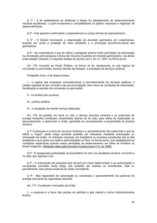 § 1º - A lei estabelecerá as diretrizes e bases do planejamento do desenvolvimento
nacional equilibrado, o qual incorporará e compatibilizará os planos nacionais e regionais de
desenvolvimento.

    § 2º - A lei apoiará e estimulará o cooperativismo e outras formas de associativismo.

    § 3º - O Estado favorecerá a organização da atividade garimpeira em cooperativas,
levando em conta a proteção do meio ambiente e a promoção econômico-social dos
garimpeiros.

    § 4º - As cooperativas a que se refere o parágrafo anterior terão prioridade na autorização
ou concessão para pesquisa e lavra dos recursos e jazidas de minerais garimpáveis, nas áreas
onde estejam atuando, e naquelas fixadas de acordo com o art. 21, XXV, na forma da lei.

   Art. 175. Incumbe ao Poder Público, na forma da lei, diretamente ou sob regime de
concessão ou permissão, sempre através de licitação, a prestação de serviços públicos.

    Parágrafo único. A lei disporá sobre:

     I - o regime das empresas concessionárias e permissionárias de serviços públicos, o
caráter especial de seu contrato e de sua prorrogação, bem como as condições de caducidade,
fiscalização e rescisão da concessão ou permissão;

    II - os direitos dos usuários;

    III - política tarifária;

    IV - a obrigação de manter serviço adequado.

    Art. 176. As jazidas, em lavra ou não, e demais recursos minerais e os potenciais de
energia hidráulica constituem propriedade distinta da do solo, para efeito de exploração ou
aproveitamento, e pertencem à União, garantida ao concessionário a propriedade do produto
da lavra.

     § 1º A pesquisa e a lavra de recursos minerais e o aproveitamento dos potenciais a que se
refere o "caput" deste artigo somente poderão ser efetuados mediante autorização ou
concessão da União, no interesse nacional, por brasileiros ou empresa constituída sob as leis
brasileiras e que tenha sua sede e administração no País, na forma da lei, que estabelecerá as
condições específicas quando essas atividades se desenvolverem em faixa de fronteira ou
terras indígenas. (Redação dada pela Emenda Constitucional nº 6, de 1995)

    § 2º - É assegurada participação ao proprietário do solo nos resultados da lavra, na forma e
no valor que dispuser a lei.

    § 3º - A autorização de pesquisa será sempre por prazo determinado, e as autorizações e
concessões previstas neste artigo não poderão ser cedidas ou transferidas, total ou
parcialmente, sem prévia anuência do poder concedente.

   § 4º - Não dependerá de autorização ou concessão o aproveitamento do potencial de
energia renovável de capacidade reduzida.

    Art. 177. Constituem monopólio da União:

     I - a pesquisa e a lavra das jazidas de petróleo e gás natural e outros hidrocarbonetos
fluidos;

                                                                                             43
 