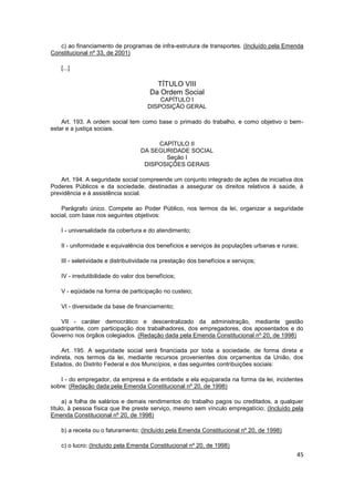 c) ao financiamento de programas de infra-estrutura de transportes. (Incluído pela Emenda
Constitucional nº 33, de 2001)

   [...]

                                        TÍTULO VIII
                                      Da Ordem Social
                                         CAPÍTULO I
                                     DISPOSIÇÃO GERAL

    Art. 193. A ordem social tem como base o primado do trabalho, e como objetivo o bem-
estar e a justiça sociais.

                                        CAPÍTULO II
                                   DA SEGURIDADE SOCIAL
                                          Seção I
                                    DISPOSIÇÕES GERAIS

    Art. 194. A seguridade social compreende um conjunto integrado de ações de iniciativa dos
Poderes Públicos e da sociedade, destinadas a assegurar os direitos relativos à saúde, à
previdência e à assistência social.

    Parágrafo único. Compete ao Poder Público, nos termos da lei, organizar a seguridade
social, com base nos seguintes objetivos:

   I - universalidade da cobertura e do atendimento;

   II - uniformidade e equivalência dos benefícios e serviços às populações urbanas e rurais;

   III - seletividade e distributividade na prestação dos benefícios e serviços;

   IV - irredutibilidade do valor dos benefícios;

   V - eqüidade na forma de participação no custeio;

   VI - diversidade da base de financiamento;

   VII - caráter democrático e descentralizado da administração, mediante gestão
quadripartite, com participação dos trabalhadores, dos empregadores, dos aposentados e do
Governo nos órgãos colegiados. (Redação dada pela Emenda Constitucional nº 20, de 1998)

     Art. 195. A seguridade social será financiada por toda a sociedade, de forma direta e
indireta, nos termos da lei, mediante recursos provenientes dos orçamentos da União, dos
Estados, do Distrito Federal e dos Municípios, e das seguintes contribuições sociais:

    I - do empregador, da empresa e da entidade a ela equiparada na forma da lei, incidentes
sobre: (Redação dada pela Emenda Constitucional nº 20, de 1998)

     a) a folha de salários e demais rendimentos do trabalho pagos ou creditados, a qualquer
título, à pessoa física que lhe preste serviço, mesmo sem vínculo empregatício; (Incluído pela
Emenda Constitucional nº 20, de 1998)

   b) a receita ou o faturamento; (Incluído pela Emenda Constitucional nº 20, de 1998)

   c) o lucro; (Incluído pela Emenda Constitucional nº 20, de 1998)
                                                                                            45
 