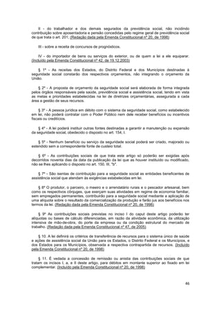 II - do trabalhador e dos demais segurados da previdência social, não incidindo
contribuição sobre aposentadoria e pensão concedidas pelo regime geral de previdência social
de que trata o art. 201; (Redação dada pela Emenda Constitucional nº 20, de 1998)

    III - sobre a receita de concursos de prognósticos.

     IV - do importador de bens ou serviços do exterior, ou de quem a lei a ele equiparar.
(Incluído pela Emenda Constitucional nº 42, de 19.12.2003)

    § 1º - As receitas dos Estados, do Distrito Federal e dos Municípios destinadas à
seguridade social constarão dos respectivos orçamentos, não integrando o orçamento da
União.

    § 2º - A proposta de orçamento da seguridade social será elaborada de forma integrada
pelos órgãos responsáveis pela saúde, previdência social e assistência social, tendo em vista
as metas e prioridades estabelecidas na lei de diretrizes orçamentárias, assegurada a cada
área a gestão de seus recursos.

     § 3º - A pessoa jurídica em débito com o sistema da seguridade social, como estabelecido
em lei, não poderá contratar com o Poder Público nem dele receber benefícios ou incentivos
fiscais ou creditícios.

    § 4º - A lei poderá instituir outras fontes destinadas a garantir a manutenção ou expansão
da seguridade social, obedecido o disposto no art. 154, I.

    § 5º - Nenhum benefício ou serviço da seguridade social poderá ser criado, majorado ou
estendido sem a correspondente fonte de custeio total.

    § 6º - As contribuições sociais de que trata este artigo só poderão ser exigidas após
decorridos noventa dias da data da publicação da lei que as houver instituído ou modificado,
não se lhes aplicando o disposto no art. 150, III, "b".

    § 7º - São isentas de contribuição para a seguridade social as entidades beneficentes de
assistência social que atendam às exigências estabelecidas em lei.

    § 8º O produtor, o parceiro, o meeiro e o arrendatário rurais e o pescador artesanal, bem
como os respectivos cônjuges, que exerçam suas atividades em regime de economia familiar,
sem empregados permanentes, contribuirão para a seguridade social mediante a aplicação de
uma alíquota sobre o resultado da comercialização da produção e farão jus aos benefícios nos
termos da lei. (Redação dada pela Emenda Constitucional nº 20, de 1998)

    § 9º As contribuições sociais previstas no inciso I do caput deste artigo poderão ter
alíquotas ou bases de cálculo diferenciadas, em razão da atividade econômica, da utilização
intensiva de mão-de-obra, do porte da empresa ou da condição estrutural do mercado de
trabalho. (Redação dada pela Emenda Constitucional nº 47, de 2005)

    § 10. A lei definirá os critérios de transferência de recursos para o sistema único de saúde
e ações de assistência social da União para os Estados, o Distrito Federal e os Municípios, e
dos Estados para os Municípios, observada a respectiva contrapartida de recursos. (Incluído
pela Emenda Constitucional nº 20, de 1998)

     § 11. É vedada a concessão de remissão ou anistia das contribuições sociais de que
tratam os incisos I, a, e II deste artigo, para débitos em montante superior ao fixado em lei
complementar. (Incluído pela Emenda Constitucional nº 20, de 1998)



                                                                                             46
 