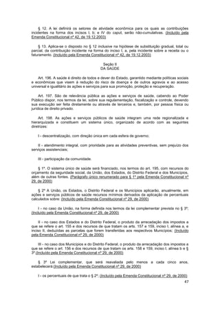 § 12. A lei definirá os setores de atividade econômica para os quais as contribuições
incidentes na forma dos incisos I, b; e IV do caput, serão não-cumulativas. (Incluído pela
Emenda Constitucional nº 42, de 19.12.2003)

    § 13. Aplica-se o disposto no § 12 inclusive na hipótese de substituição gradual, total ou
parcial, da contribuição incidente na forma do inciso I, a, pela incidente sobre a receita ou o
faturamento. (Incluído pela Emenda Constitucional nº 42, de 19.12.2003)

                                           Seção II
                                          DA SAÚDE

    Art. 196. A saúde é direito de todos e dever do Estado, garantido mediante políticas sociais
e econômicas que visem à redução do risco de doença e de outros agravos e ao acesso
universal e igualitário às ações e serviços para sua promoção, proteção e recuperação.

     Art. 197. São de relevância pública as ações e serviços de saúde, cabendo ao Poder
Público dispor, nos termos da lei, sobre sua regulamentação, fiscalização e controle, devendo
sua execução ser feita diretamente ou através de terceiros e, também, por pessoa física ou
jurídica de direito privado.

     Art. 198. As ações e serviços públicos de saúde integram uma rede regionalizada e
hierarquizada e constituem um sistema único, organizado de acordo com as seguintes
diretrizes:

    I - descentralização, com direção única em cada esfera de governo;

    II - atendimento integral, com prioridade para as atividades preventivas, sem prejuízo dos
serviços assistenciais;

    III - participação da comunidade.

    § 1º. O sistema único de saúde será financiado, nos termos do art. 195, com recursos do
orçamento da seguridade social, da União, dos Estados, do Distrito Federal e dos Municípios,
além de outras fontes. (Parágrafo único renumerado para § 1º pela Emenda Constitucional nº
29, de 2000)

    § 2º A União, os Estados, o Distrito Federal e os Municípios aplicarão, anualmente, em
ações e serviços públicos de saúde recursos mínimos derivados da aplicação de percentuais
calculados sobre: (Incluído pela Emenda Constitucional nº 29, de 2000)

     I - no caso da União, na forma definida nos termos da lei complementar prevista no § 3º;
(Incluído pela Emenda Constitucional nº 29, de 2000)

     II - no caso dos Estados e do Distrito Federal, o produto da arrecadação dos impostos a
que se refere o art. 155 e dos recursos de que tratam os arts. 157 e 159, inciso I, alínea a, e
inciso II, deduzidas as parcelas que forem transferidas aos respectivos Municípios; (Incluído
pela Emenda Constitucional nº 29, de 2000)

     III - no caso dos Municípios e do Distrito Federal, o produto da arrecadação dos impostos a
que se refere o art. 156 e dos recursos de que tratam os arts. 158 e 159, inciso I, alínea b e §
3º.(Incluído pela Emenda Constitucional nº 29, de 2000)

    § 3º Lei complementar, que será reavaliada pelo menos a cada cinco anos,
estabelecerá:(Incluído pela Emenda Constitucional nº 29, de 2000)

    I - os percentuais de que trata o § 2º; (Incluído pela Emenda Constitucional nº 29, de 2000)
                                                                                              47
 