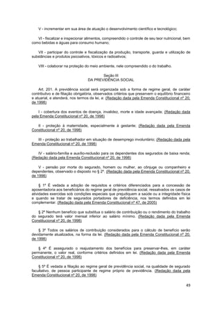 V - incrementar em sua área de atuação o desenvolvimento científico e tecnológico;

   VI - fiscalizar e inspecionar alimentos, compreendido o controle de seu teor nutricional, bem
como bebidas e águas para consumo humano;

   VII - participar do controle e fiscalização da produção, transporte, guarda e utilização de
substâncias e produtos psicoativos, tóxicos e radioativos;

    VIII - colaborar na proteção do meio ambiente, nele compreendido o do trabalho.

                                         Seção III
                                  DA PREVIDÊNCIA SOCIAL

    Art. 201. A previdência social será organizada sob a forma de regime geral, de caráter
contributivo e de filiação obrigatória, observados critérios que preservem o equilíbrio financeiro
e atuarial, e atenderá, nos termos da lei, a: (Redação dada pela Emenda Constitucional nº 20,
de 1998)

    I - cobertura dos eventos de doença, invalidez, morte e idade avançada; (Redação dada
pela Emenda Constitucional nº 20, de 1998)

   II - proteção à maternidade, especialmente à gestante; (Redação dada pela Emenda
Constitucional nº 20, de 1998)

   III - proteção ao trabalhador em situação de desemprego involuntário; (Redação dada pela
Emenda Constitucional nº 20, de 1998)

   IV - salário-família e auxílio-reclusão para os dependentes dos segurados de baixa renda;
(Redação dada pela Emenda Constitucional nº 20, de 1998)

    V - pensão por morte do segurado, homem ou mulher, ao cônjuge ou companheiro e
dependentes, observado o disposto no § 2º. (Redação dada pela Emenda Constitucional nº 20,
de 1998)

     § 1º É vedada a adoção de requisitos e critérios diferenciados para a concessão de
aposentadoria aos beneficiários do regime geral de previdência social, ressalvados os casos de
atividades exercidas sob condições especiais que prejudiquem a saúde ou a integridade física
e quando se tratar de segurados portadores de deficiência, nos termos definidos em lei
complementar. (Redação dada pela Emenda Constitucional nº 47, de 2005)

   § 2º Nenhum benefício que substitua o salário de contribuição ou o rendimento do trabalho
do segurado terá valor mensal inferior ao salário mínimo. (Redação dada pela Emenda
Constitucional nº 20, de 1998)

    § 3º Todos os salários de contribuição considerados para o cálculo de benefício serão
devidamente atualizados, na forma da lei. (Redação dada pela Emenda Constitucional nº 20,
de 1998)

   § 4º É assegurado o reajustamento dos benefícios para preservar-lhes, em caráter
permanente, o valor real, conforme critérios definidos em lei. (Redação dada pela Emenda
Constitucional nº 20, de 1998)

    § 5º É vedada a filiação ao regime geral de previdência social, na qualidade de segurado
facultativo, de pessoa participante de regime próprio de previdência. (Redação dada pela
Emenda Constitucional nº 20, de 1998)

                                                                                               49
 