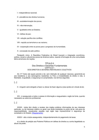 I - independência nacional;

        II - prevalência dos direitos humanos;

        III - autodeterminação dos povos;

        IV - não-intervenção;

        V - igualdade entre os Estados;

        VI - defesa da paz;

        VII - solução pacífica dos conflitos;

        VIII - repúdio ao terrorismo e ao racismo;

        IX - cooperação entre os povos para o progresso da humanidade;

        X - concessão de asilo político.

     Parágrafo único. A República Federativa do Brasil buscará a integração econômica,
política, social e cultural dos povos da América Latina, visando à formação de uma comunidade
latino-americana de nações.

                                             TÍTULO II
                              Dos Direitos e Garantias Fundamentais
                                         CAPÍTULO I
                       DOS DIREITOS E DEVERES INDIVIDUAIS E COLETIVOS

     Art. 5º Todos são iguais perante a lei, sem distinção de qualquer natureza, garantindo-se
aos brasileiros e aos estrangeiros residentes no País a inviolabilidade do direito à vida, à
liberdade, à igualdade, à segurança e à propriedade, nos termos seguintes:

[...]

        II - ninguém será obrigado a fazer ou deixar de fazer alguma coisa senão em virtude de lei;

[...]

   XIV - é assegurado a todos o acesso à informação e resguardado o sigilo da fonte, quando
necessário ao exercício profissional;

[...]

    XXXIII - todos têm direito a receber dos órgãos públicos informações de seu interesse
particular, ou de interesse coletivo ou geral, que serão prestadas no prazo da lei, sob pena de
responsabilidade, ressalvadas aquelas cujo sigilo seja imprescindível à segurança da
sociedade e do Estado; (Regulamento)

        XXXIV - são a todos assegurados, independentemente do pagamento de taxas:

   a) o direito de petição aos Poderes Públicos em defesa de direitos ou contra ilegalidade ou
abuso de poder;

                                                                                                  5
 