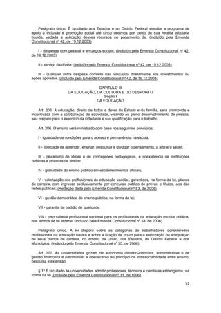 Parágrafo único. É facultado aos Estados e ao Distrito Federal vincular a programa de
apoio à inclusão e promoção social até cinco décimos por cento de sua receita tributária
líquida, vedada a aplicação desses recursos no pagamento de: (Incluído pela Emenda
Constitucional nº 42, de 19.12.2003)

    I - despesas com pessoal e encargos sociais; (Incluído pela Emenda Constitucional nº 42,
de 19.12.2003)

    II - serviço da dívida; (Incluído pela Emenda Constitucional nº 42, de 19.12.2003)

   III - qualquer outra despesa corrente não vinculada diretamente aos investimentos ou
ações apoiados. (Incluído pela Emenda Constitucional nº 42, de 19.12.2003)

                                    CAPÍTULO III
                      DA EDUCAÇÃO, DA CULTURA E DO DESPORTO
                                      Seção I
                                   DA EDUCAÇÃO

    Art. 205. A educação, direito de todos e dever do Estado e da família, será promovida e
incentivada com a colaboração da sociedade, visando ao pleno desenvolvimento da pessoa,
seu preparo para o exercício da cidadania e sua qualificação para o trabalho.

    Art. 206. O ensino será ministrado com base nos seguintes princípios:

    I - igualdade de condições para o acesso e permanência na escola;

    II - liberdade de aprender, ensinar, pesquisar e divulgar o pensamento, a arte e o saber;

    III - pluralismo de idéias e de concepções pedagógicas, e coexistência de instituições
públicas e privadas de ensino;

    IV - gratuidade do ensino público em estabelecimentos oficiais;

    V - valorização dos profissionais da educação escolar, garantidos, na forma da lei, planos
de carreira, com ingresso exclusivamente por concurso público de provas e títulos, aos das
redes públicas; (Redação dada pela Emenda Constitucional nº 53, de 2006)

    VI - gestão democrática do ensino público, na forma da lei;

    VII - garantia de padrão de qualidade.

    VIII - piso salarial profissional nacional para os profissionais da educação escolar pública,
nos termos de lei federal. (Incluído pela Emenda Constitucional nº 53, de 2006)

    Parágrafo único. A lei disporá sobre as categorias de trabalhadores considerados
profissionais da educação básica e sobre a fixação de prazo para a elaboração ou adequação
de seus planos de carreira, no âmbito da União, dos Estados, do Distrito Federal e dos
Municípios. (Incluído pela Emenda Constitucional nº 53, de 2006)

    Art. 207. As universidades gozam de autonomia didático-científica, administrativa e de
gestão financeira e patrimonial, e obedecerão ao princípio de indissociabilidade entre ensino,
pesquisa e extensão.

    § 1º É facultado às universidades admitir professores, técnicos e cientistas estrangeiros, na
forma da lei. (Incluído pela Emenda Constitucional nº 11, de 1996)

                                                                                                52
 