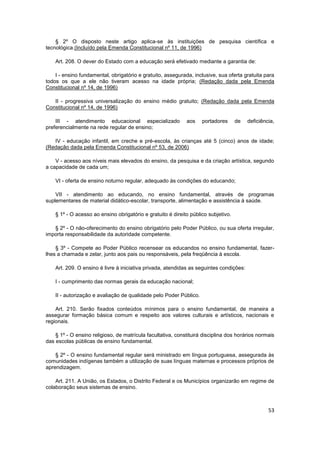 § 2º O disposto neste artigo aplica-se às instituições de pesquisa científica e
tecnológica.(Incluído pela Emenda Constitucional nº 11, de 1996)

    Art. 208. O dever do Estado com a educação será efetivado mediante a garantia de:

    I - ensino fundamental, obrigatório e gratuito, assegurada, inclusive, sua oferta gratuita para
todos os que a ele não tiveram acesso na idade própria; (Redação dada pela Emenda
Constitucional nº 14, de 1996)

   II - progressiva universalização do ensino médio gratuito; (Redação dada pela Emenda
Constitucional nº 14, de 1996)

    III - atendimento educacional especializado              aos    portadores      de   deficiência,
preferencialmente na rede regular de ensino;

   IV - educação infantil, em creche e pré-escola, às crianças até 5 (cinco) anos de idade;
(Redação dada pela Emenda Constitucional nº 53, de 2006)

    V - acesso aos níveis mais elevados do ensino, da pesquisa e da criação artística, segundo
a capacidade de cada um;

    VI - oferta de ensino noturno regular, adequado às condições do educando;

    VII - atendimento ao educando, no ensino fundamental, através de programas
suplementares de material didático-escolar, transporte, alimentação e assistência à saúde.

    § 1º - O acesso ao ensino obrigatório e gratuito é direito público subjetivo.

   § 2º - O não-oferecimento do ensino obrigatório pelo Poder Público, ou sua oferta irregular,
importa responsabilidade da autoridade competente.

    § 3º - Compete ao Poder Público recensear os educandos no ensino fundamental, fazer-
lhes a chamada e zelar, junto aos pais ou responsáveis, pela freqüência à escola.

    Art. 209. O ensino é livre à iniciativa privada, atendidas as seguintes condições:

    I - cumprimento das normas gerais da educação nacional;

    II - autorização e avaliação de qualidade pelo Poder Público.

    Art. 210. Serão fixados conteúdos mínimos para o ensino fundamental, de maneira a
assegurar formação básica comum e respeito aos valores culturais e artísticos, nacionais e
regionais.

    § 1º - O ensino religioso, de matrícula facultativa, constituirá disciplina dos horários normais
das escolas públicas de ensino fundamental.

    § 2º - O ensino fundamental regular será ministrado em língua portuguesa, assegurada às
comunidades indígenas também a utilização de suas línguas maternas e processos próprios de
aprendizagem.

    Art. 211. A União, os Estados, o Distrito Federal e os Municípios organizarão em regime de
colaboração seus sistemas de ensino.



                                                                                                  53
 