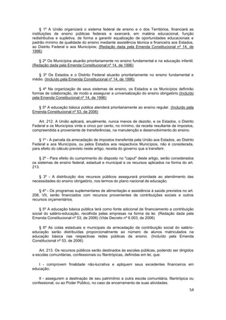 § 1º A União organizará o sistema federal de ensino e o dos Territórios, financiará as
instituições de ensino públicas federais e exercerá, em matéria educacional, função
redistributiva e supletiva, de forma a garantir equalização de oportunidades educacionais e
padrão mínimo de qualidade do ensino mediante assistência técnica e financeira aos Estados,
ao Distrito Federal e aos Municípios; (Redação dada pela Emenda Constitucional nº 14, de
1996)

   § 2º Os Municípios atuarão prioritariamente no ensino fundamental e na educação infantil.
(Redação dada pela Emenda Constitucional nº 14, de 1996)

   § 3º Os Estados e o Distrito Federal atuarão prioritariamente no ensino fundamental e
médio. (Incluído pela Emenda Constitucional nº 14, de 1996)

    § 4º Na organização de seus sistemas de ensino, os Estados e os Municípios definirão
formas de colaboração, de modo a assegurar a universalização do ensino obrigatório.(Incluído
pela Emenda Constitucional nº 14, de 1996)

   § 5º A educação básica pública atenderá prioritariamente ao ensino regular. (Incluído pela
Emenda Constitucional nº 53, de 2006)

   Art. 212. A União aplicará, anualmente, nunca menos de dezoito, e os Estados, o Distrito
Federal e os Municípios vinte e cinco por cento, no mínimo, da receita resultante de impostos,
compreendida a proveniente de transferências, na manutenção e desenvolvimento do ensino.

    § 1º - A parcela da arrecadação de impostos transferida pela União aos Estados, ao Distrito
Federal e aos Municípios, ou pelos Estados aos respectivos Municípios, não é considerada,
para efeito do cálculo previsto neste artigo, receita do governo que a transferir.

    § 2º - Para efeito do cumprimento do disposto no "caput" deste artigo, serão considerados
os sistemas de ensino federal, estadual e municipal e os recursos aplicados na forma do art.
213.

   § 3º - A distribuição dos recursos públicos assegurará prioridade ao atendimento das
necessidades do ensino obrigatório, nos termos do plano nacional de educação.

    § 4º - Os programas suplementares de alimentação e assistência à saúde previstos no art.
208, VII, serão financiados com recursos provenientes de contribuições sociais e outros
recursos orçamentários.

    § 5º A educação básica pública terá como fonte adicional de financiamento a contribuição
social do salário-educação, recolhida pelas empresas na forma da lei. (Redação dada pela
Emenda Constitucional nº 53, de 2006) (Vide Decreto nº 6.003, de 2006)

   § 6º As cotas estaduais e municipais da arrecadação da contribuição social do salário-
educação serão distribuídas proporcionalmente ao número de alunos matriculados na
educação básica nas respectivas redes públicas de ensino. (Incluído pela Emenda
Constitucional nº 53, de 2006)

    Art. 213. Os recursos públicos serão destinados às escolas públicas, podendo ser dirigidos
a escolas comunitárias, confessionais ou filantrópicas, definidas em lei, que:

   I - comprovem finalidade não-lucrativa e apliquem seus excedentes financeiros em
educação;

    II - assegurem a destinação de seu patrimônio a outra escola comunitária, filantrópica ou
confessional, ou ao Poder Público, no caso de encerramento de suas atividades.
                                                                                            54
 