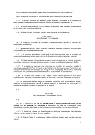 III - o tratamento diferenciado para o desporto profissional e o não- profissional;

    IV - a proteção e o incentivo às manifestações desportivas de criação nacional.

   § 1º - O Poder Judiciário só admitirá ações relativas à disciplina e às competições
desportivas após esgotarem-se as instâncias da justiça desportiva, regulada em lei.

    § 2º - A justiça desportiva terá o prazo máximo de sessenta dias, contados da instauração
do processo, para proferir decisão final.

    § 3º - O Poder Público incentivará o lazer, como forma de promoção social.

                                       CAPÍTULO IV
                                 DA CIÊNCIA E TECNOLOGIA

   Art. 218. O Estado promoverá e incentivará o desenvolvimento científico, a pesquisa e a
capacitação tecnológicas.

    § 1º - A pesquisa científica básica receberá tratamento prioritário do Estado, tendo em vista
o bem público e o progresso das ciências.

    § 2º - A pesquisa tecnológica voltar-se-á preponderantemente para a solução dos
problemas brasileiros e para o desenvolvimento do sistema produtivo nacional e regional.

    § 3º - O Estado apoiará a formação de recursos humanos nas áreas de ciência, pesquisa e
tecnologia, e concederá aos que delas se ocupem meios e condições especiais de trabalho.

    § 4º - A lei apoiará e estimulará as empresas que invistam em pesquisa, criação de
tecnologia adequada ao País, formação e aperfeiçoamento de seus recursos humanos e que
pratiquem sistemas de remuneração que assegurem ao empregado, desvinculada do salário,
participação nos ganhos econômicos resultantes da produtividade de seu trabalho.

    § 5º - É facultado aos Estados e ao Distrito Federal vincular parcela de sua receita
orçamentária a entidades públicas de fomento ao ensino e à pesquisa científica e tecnológica.

    Art. 219. O mercado interno integra o patrimônio nacional e será incentivado de modo a
viabilizar o desenvolvimento cultural e sócio-econômico, o bem-estar da população e a
autonomia tecnológica do País, nos termos de lei federal.

    [...]

                                           TÍTULO IX
                            Das Disposições Constitucionais Gerais

    [...]

    Art. 242. O princípio do art. 206, IV, não se aplica às instituições educacionais oficiais
criadas por lei estadual ou municipal e existentes na data da promulgação desta
Constituição, que não sejam total ou preponderantemente mantidas com recursos públicos.

    § 1º - O ensino da História do Brasil levará em conta as contribuições das diferentes
culturas e etnias para a formação do povo brasileiro.

    § 2º - O Colégio Pedro II, localizado na cidade do Rio de Janeiro, será mantido na órbita
federal.

                                                                                              57
 