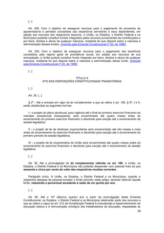 [...]

    Art. 249. Com o objetivo de assegurar recursos para o pagamento de proventos de
aposentadoria e pensões concedidas aos respectivos servidores e seus dependentes, em
adição aos recursos dos respectivos tesouros, a União, os Estados, o Distrito Federal e os
Municípios poderão constituir fundos integrados pelos recursos provenientes de contribuições e
por bens, direitos e ativos de qualquer natureza, mediante lei que disporá sobre a natureza e
administração desses fundos. (Incluído pela Emenda Constitucional nº 20, de 1998)

    Art. 250. Com o objetivo de assegurar recursos para o pagamento dos benefícios
concedidos pelo regime geral de previdência social, em adição aos recursos de sua
arrecadação, a União poderá constituir fundo integrado por bens, direitos e ativos de qualquer
natureza, mediante lei que disporá sobre a natureza e administração desse fundo. (Incluído
pela Emenda Constitucional nº 20, de 1998)

    [...]

                                         TÍTULO X
                     ATO DAS DISPOSIÇÕES CONSTITUCIONAIS TRANSITÓRIAS

    [...]

    Art. 35. [...]

    § 2º - Até a entrada em vigor da lei complementar a que se refere o art. 165, § 9º, I e II,
serão obedecidas as seguintes normas:

   I - o projeto do plano plurianual, para vigência até o final do primeiro exercício financeiro do
mandato presidencial subseqüente, será encaminhado até quatro meses antes do
encerramento do primeiro exercício financeiro e devolvido para sanção até o encerramento da
sessão legislativa;

    II - o projeto de lei de diretrizes orçamentárias será encaminhado até oito meses e meio
antes do encerramento do exercício financeiro e devolvido para sanção até o encerramento do
primeiro período da sessão legislativa;

     III - o projeto de lei orçamentária da União será encaminhado até quatro meses antes do
encerramento do exercício financeiro e devolvido para sanção até o encerramento da sessão
legislativa.

    [...]

    Art. 38. Até a promulgação da lei complementar referida no art. 169, a União, os
Estados, o Distrito Federal e os Municípios não poderão despender com pessoal mais do que
sessenta e cinco por cento do valor das respectivas receitas correntes.

     Parágrafo único. A União, os Estados, o Distrito Federal e os Municípios, quando a
respectiva despesa de pessoal exceder o limite previsto neste artigo, deverão retornar àquele
limite, reduzindo o percentual excedente à razão de um quinto por ano.

    [...]

   Art. 60. Até o 14º (décimo quarto) ano a partir da promulgação desta Emenda
Constitucional, os Estados, o Distrito Federal e os Municípios destinarão parte dos recursos a
que se refere o caput do art. 212 da Constituição Federal à manutenção e desenvolvimento da
educação básica e à remuneração condigna dos trabalhadores da educação, respeitadas as
                                                                                                58
 