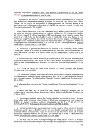 seguintes disposições: (Redação dada pela Emenda Constitucional nº 53, de 2006).
          (Vide Medida Provisória nº 339, de 2006).

    I - a distribuição dos recursos e de responsabilidades entre o Distrito Federal, os Estados e
seus Municípios é assegurada mediante a criação, no âmbito de cada Estado e do Distrito
Federal, de um Fundo de Manutenção e Desenvolvimento da Educação Básica e de
Valorização dos Profissionais da Educação - FUNDEB, de natureza contábil; (Incluído pela
Emenda Constitucional nº 53, de 2006).

     II - os Fundos referidos no inciso I do caput deste artigo serão constituídos por 20% (vinte
por cento) dos recursos a que se referem os incisos I, II e III do art. 155; o inciso II do caput do
art. 157; os incisos II, III e IV do caput do art. 158; e as alíneas a e b do inciso I e o inciso II do
caput do art. 159, todos da Constituição Federal, e distribuídos entre cada Estado e seus
Municípios, proporcionalmente ao número de alunos das diversas etapas e modalidades da
educação básica presencial, matriculados nas respectivas redes, nos respectivos âmbitos de
atuação prioritária estabelecidos nos §§ 2º e 3º do art. 211 da Constituição Federal; (Incluído
pela Emenda Constitucional nº 53, de 2006).

    III - observadas as garantias estabelecidas nos incisos I, II, III e IV do caput do art. 208 da
Constituição Federal e as metas de universalização da educação básica estabelecidas no
Plano Nacional de Educação, a lei disporá sobre: (Incluído pela Emenda Constitucional nº 53,
de 2006).

    a) a organização dos Fundos, a distribuição proporcional de seus recursos, as diferenças e
as ponderações quanto ao valor anual por aluno entre etapas e modalidades da educação
básica e tipos de estabelecimento de ensino; (Incluído pela Emenda Constitucional nº 53, de
2006).

   b) a forma de cálculo do valor anual mínimo por aluno; (Incluído pela Emenda
Constitucional nº 53, de 2006).

    c) os percentuais máximos de apropriação dos recursos dos Fundos pelas diversas etapas
e modalidades da educação básica, observados os arts. 208 e 214 da Constituição Federal,
bem como as metas do Plano Nacional de Educação; (Incluído pela Emenda Constitucional nº
53, de 2006).

   d) a fiscalização e o controle dos Fundos; (Incluído pela Emenda Constitucional nº 53, de
2006).

    e) prazo para fixar, em lei específica, piso salarial profissional nacional para os
profissionais do magistério público da educação básica; (Incluído pela Emenda Constitucional
nº 53, de 2006).

    IV - os recursos recebidos à conta dos Fundos instituídos nos termos do inciso I do caput
deste artigo serão aplicados pelos Estados e Municípios exclusivamente nos respectivos
âmbitos de atuação prioritária, conforme estabelecido nos §§ 2º e 3º do art. 211 da
Constituição Federal; (Incluído pela Emenda Constitucional nº 53, de 2006).

    V - a União complementará os recursos dos Fundos a que se refere o inciso II do caput
deste artigo sempre que, no Distrito Federal e em cada Estado, o valor por aluno não alcançar
o mínimo definido nacionalmente, fixado em observância ao disposto no inciso VII do caput
deste artigo, vedada a utilização dos recursos a que se refere o § 5º do art. 212 da Constituição
Federal; (Incluído pela Emenda Constitucional nº 53, de 2006).

    VI - até 10% (dez por cento) da complementação da União prevista no inciso V do caput
deste artigo poderá ser distribuída para os Fundos por meio de programas direcionados para a

                                                                                                    59
 