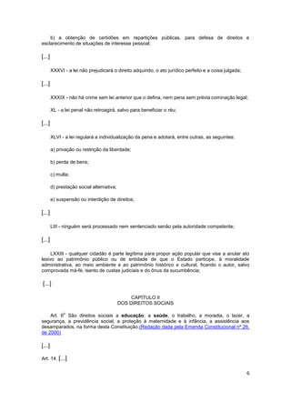 b) a obtenção de certidões em repartições públicas, para defesa de direitos e
esclarecimento de situações de interesse pessoal;

[...]

        XXXVI - a lei não prejudicará o direito adquirido, o ato jurídico perfeito e a coisa julgada;

[...]

        XXXIX - não há crime sem lei anterior que o defina, nem pena sem prévia cominação legal;

        XL - a lei penal não retroagirá, salvo para beneficiar o réu;

[...]

        XLVI - a lei regulará a individualização da pena e adotará, entre outras, as seguintes:

        a) privação ou restrição da liberdade;

        b) perda de bens;

        c) multa;

        d) prestação social alternativa;

        e) suspensão ou interdição de direitos;

[...]

        LIII - ninguém será processado nem sentenciado senão pela autoridade competente;

[...]

     LXXIII - qualquer cidadão é parte legítima para propor ação popular que vise a anular ato
lesivo ao patrimônio público ou de entidade de que o Estado participe, à moralidade
administrativa, ao meio ambiente e ao patrimônio histórico e cultural, ficando o autor, salvo
comprovada má-fé, isento de custas judiciais e do ônus da sucumbência;

[...]

                                                CAPÍTULO II
                                           DOS DIREITOS SOCIAIS

              o
    Art. 6 São direitos sociais a educação, a saúde, o trabalho, a moradia, o lazer, a
segurança, a previdência social, a proteção à maternidade e à infância, a assistência aos
desamparados, na forma desta Constituição.(Redação dada pela Emenda Constitucional nº 26,
de 2000)

[...]

Art. 14. [...]


                                                                                                        6
 