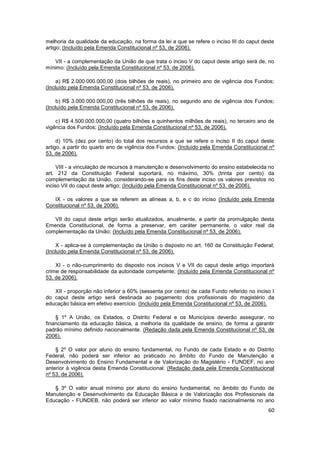 melhoria da qualidade da educação, na forma da lei a que se refere o inciso III do caput deste
artigo; (Incluído pela Emenda Constitucional nº 53, de 2006).

    VII - a complementação da União de que trata o inciso V do caput deste artigo será de, no
mínimo: (Incluído pela Emenda Constitucional nº 53, de 2006).

     a) R$ 2.000.000.000,00 (dois bilhões de reais), no primeiro ano de vigência dos Fundos;
(Incluído pela Emenda Constitucional nº 53, de 2006).

     b) R$ 3.000.000.000,00 (três bilhões de reais), no segundo ano de vigência dos Fundos;
(Incluído pela Emenda Constitucional nº 53, de 2006).

    c) R$ 4.500.000.000,00 (quatro bilhões e quinhentos milhões de reais), no terceiro ano de
vigência dos Fundos; (Incluído pela Emenda Constitucional nº 53, de 2006).

     d) 10% (dez por cento) do total dos recursos a que se refere o inciso II do caput deste
artigo, a partir do quarto ano de vigência dos Fundos; (Incluído pela Emenda Constitucional nº
53, de 2006).

     VIII - a vinculação de recursos à manutenção e desenvolvimento do ensino estabelecida no
art. 212 da Constituição Federal suportará, no máximo, 30% (trinta por cento) da
complementação da União, considerando-se para os fins deste inciso os valores previstos no
inciso VII do caput deste artigo; (Incluído pela Emenda Constitucional nº 53, de 2006).

   IX - os valores a que se referem as alíneas a, b, e c do inciso (Incluído pela Emenda
Constitucional nº 53, de 2006).

   VII do caput deste artigo serão atualizados, anualmente, a partir da promulgação desta
Emenda Constitucional, de forma a preservar, em caráter permanente, o valor real da
complementação da União; (Incluído pela Emenda Constitucional nº 53, de 2006).

     X - aplica-se à complementação da União o disposto no art. 160 da Constituição Federal;
(Incluído pela Emenda Constitucional nº 53, de 2006).

    XI - o não-cumprimento do disposto nos incisos V e VII do caput deste artigo importará
crime de responsabilidade da autoridade competente; (Incluído pela Emenda Constitucional nº
53, de 2006).

   XII - proporção não inferior a 60% (sessenta por cento) de cada Fundo referido no inciso I
do caput deste artigo será destinada ao pagamento dos profissionais do magistério da
educação básica em efetivo exercício. (Incluído pela Emenda Constitucional nº 53, de 2006).

    § 1º A União, os Estados, o Distrito Federal e os Municípios deverão assegurar, no
financiamento da educação básica, a melhoria da qualidade de ensino, de forma a garantir
padrão mínimo definido nacionalmente. (Redação dada pela Emenda Constitucional nº 53, de
2006).

    § 2º O valor por aluno do ensino fundamental, no Fundo de cada Estado e do Distrito
Federal, não poderá ser inferior ao praticado no âmbito do Fundo de Manutenção e
Desenvolvimento do Ensino Fundamental e de Valorização do Magistério - FUNDEF, no ano
anterior à vigência desta Emenda Constitucional. (Redação dada pela Emenda Constitucional
nº 53, de 2006).

   § 3º O valor anual mínimo por aluno do ensino fundamental, no âmbito do Fundo de
Manutenção e Desenvolvimento da Educação Básica e de Valorização dos Profissionais da
Educação - FUNDEB, não poderá ser inferior ao valor mínimo fixado nacionalmente no ano
                                                                                           60
 