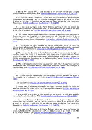 b) do ano 2001 ao ano 2004, o valor apurado no ano anterior, corrigido pela variação
nominal do Produto Interno Bruto - PIB; (Incluído pela Emenda Constitucional nº 29, de 2000)

    II - no caso dos Estados e do Distrito Federal, doze por cento do produto da arrecadação
dos impostos a que se refere o art. 155 e dos recursos de que tratam os arts. 157 e 159, inciso
I, alínea a, e inciso II, deduzidas as parcelas que forem transferidas aos respectivos
Municípios; e (Incluído pela Emenda Constitucional nº 29, de 2000)

    III - no caso dos Municípios e do Distrito Federal, quinze por cento do produto da
arrecadação dos impostos a que se refere o art. 156 e dos recursos de que tratam os arts. 158
e 159, inciso I, alínea b e § 3º. (Incluído pela Emenda Constitucional nº 29, de 2000)

     § 1º Os Estados, o Distrito Federal e os Municípios que apliquem percentuais inferiores aos
fixados nos incisos II e III deverão elevá-los gradualmente, até o exercício financeiro de 2004,
reduzida a diferença à razão de, pelo menos, um quinto por ano, sendo que, a partir de 2000, a
aplicação será de pelo menos sete por cento. (Incluído pela Emenda Constitucional nº 29, de
2000)

    § 2º Dos recursos da União apurados nos termos deste artigo, quinze por cento, no
mínimo, serão aplicados nos Municípios, segundo o critério populacional, em ações e serviços
básicos de saúde, na forma da lei. (Incluído pela Emenda Constitucional nº 29, de 2000)

     § 3º Os recursos dos Estados, do Distrito Federal e dos Municípios destinados às ações e
serviços públicos de saúde e os transferidos pela União para a mesma finalidade serão
aplicados por meio de Fundo de Saúde que será acompanhado e fiscalizado por Conselho de
Saúde, sem prejuízo do disposto no art. 74 da Constituição Federal. (Incluído pela Emenda
Constitucional nº 29, de 2000)

    § 4º Na ausência da lei complementar a que se refere o art. 198, § 3º, a partir do exercício
financeiro de 2005, aplicar-se-á à União, aos Estados, ao Distrito Federal e aos Municípios o
disposto neste artigo. (Incluído pela Emenda Constitucional nº 29, de 2000)

    [...]

   Art. 77. Até o exercício financeiro de 2004, os recursos mínimos aplicados nas ações e
serviços públicos de saúde serão equivalentes: (Incluído pela Emenda Constitucional nº 29, de
2000)

   I - no caso da União: (Incluído pela Emenda Constitucional nº 29, de 2000)

   a) no ano 2000, o montante empenhado em ações e serviços públicos de saúde no
exercício financeiro de 1999 acrescido de, no mínimo, cinco por cento; (Incluído pela Emenda
Constitucional nº 29, de 2000)

   b) do ano 2001 ao ano 2004, o valor apurado no ano anterior, corrigido pela variação
nominal do Produto Interno Bruto - PIB; (Incluído pela Emenda Constitucional nº 29, de 2000)

    II - no caso dos Estados e do Distrito Federal, doze por cento do produto da arrecadação
dos impostos a que se refere o art. 155 e dos recursos de que tratam os arts. 157 e 159, inciso
I, alínea a, e inciso II, deduzidas as parcelas que forem transferidas aos respectivos
Municípios; e (Incluído pela Emenda Constitucional nº 29, de 2000)

    III - no caso dos Municípios e do Distrito Federal, quinze por cento do produto da
arrecadação dos impostos a que se refere o art. 156 e dos recursos de que tratam os arts. 158
e 159, inciso I, alínea b e § 3º. (Incluído pela Emenda Constitucional nº 29, de 2000)


                                                                                             62
 
