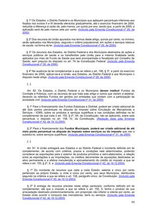 § 1º Os Estados, o Distrito Federal e os Municípios que apliquem percentuais inferiores aos
fixados nos incisos II e III deverão elevá-los gradualmente, até o exercício financeiro de 2004,
reduzida a diferença à razão de, pelo menos, um quinto por ano, sendo que, a partir de 2000, a
aplicação será de pelo menos sete por cento. (Incluído pela Emenda Constitucional nº 29, de
2000)

   § 2º Dos recursos da União apurados nos termos deste artigo, quinze por cento, no mínimo,
serão aplicados nos Municípios, segundo o critério populacional, em ações e serviços básicos
de saúde, na forma da lei. (Incluído pela Emenda Constitucional nº 29, de 2000)

    § 3º Os recursos dos Estados, do Distrito Federal e dos Municípios destinados às ações e
serviços públicos de saúde e os transferidos pela União para a mesma finalidade serão
aplicados por meio de Fundo de Saúde que será acompanhado e fiscalizado por Conselho de
Saúde, sem prejuízo do disposto no art. 74 da Constituição Federal. (Incluído pela Emenda
Constitucional nº 29, de 2000)

    § 4º Na ausência da lei complementar a que se refere o art. 198, § 3º, a partir do exercício
financeiro de 2005, aplicar-se-á à União, aos Estados, ao Distrito Federal e aos Municípios o
disposto neste artigo. (Incluído pela Emenda Constitucional nº 29, de 2000)

    [...]

    Art. 82. Os Estados, o Distrito Federal e os Municípios devem instituir Fundos de
Combate á Pobreza, com os recursos de que trata este artigo e outros que vierem a destinar,
devendo os referidos Fundos ser geridos por entidades que contem com a participação da
sociedade civil. (Incluído pela Emenda Constitucional nº 31, de 2000)

    § 1º Para o financiamento dos Fundos Estaduais e Distrital, poderá ser criado adicional de
até dois pontos percentuais na alíquota do Imposto sobre Circulação de Mercadorias e
Serviços - ICMS, sobre os produtos e serviços supérfluos e nas condições definidas na lei
complementar de que trata o art. 155, § 2º, XII, da Constituição, não se aplicando, sobre este
percentual, o disposto no art. 158, IV, da Constituição. (Redação dada pela Emenda
Constitucional nº 42, de 19.12.2003)

   § 2º Para o financiamento dos Fundos Municipais, poderá ser criado adicional de até
meio ponto percentual na alíquota do Imposto sobre serviços ou do imposto que vier a
substituí-lo, sobre serviços supérfluos. (Incluído pela Emenda Constitucional nº 31, de 2000)

    [...]

    Art. 91. A União entregará aos Estados e ao Distrito Federal o montante definido em lei
complementar, de acordo com critérios, prazos e condições nela determinados, podendo
considerar as exportações para o exterior de produtos primários e semi-elaborados, a relação
entre as exportações e as importações, os créditos decorrentes de aquisições destinadas ao
ativo permanente e a efetiva manutenção e aproveitamento do crédito do imposto a que se
refere o art. 155, § 2º, X, a. (Incluído pela Emenda Constitucional nº 42, de 19.12.2003)

    § 1º Do montante de recursos que cabe a cada Estado, setenta e cinco por cento
pertencem ao próprio Estado, e vinte e cinco por cento, aos seus Municípios, distribuídos
segundo os critérios a que se refere o art. 158, parágrafo único, da Constituição. (Incluído pela
Emenda Constitucional nº 42, de 19.12.2003)

    § 2º A entrega de recursos prevista neste artigo perdurará, conforme definido em lei
complementar, até que o imposto a que se refere o art. 155, II, tenha o produto de sua
arrecadação destinado predominantemente, em proporção não inferior a oitenta por cento, ao
Estado onde ocorrer o consumo das mercadorias, bens ou serviços. (Incluído pela Emenda
Constitucional nº 42, de 19.12.2003)
                                                                                              63
 