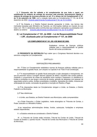§ 3º Enquanto não for editada a lei complementar de que trata o caput, em
substituição ao sistema de entrega de recursos nele previsto, permanecerá vigente o
sistema de entrega de recursos previsto no art. 31 e Anexo da Lei Complementar nº 87,
de 13 de setembro de 1996, com a redação dada pela Lei Complementar nº 115, de 26 de
dezembro de 2002. (Incluído pela Emenda Constitucional nº 42, de 19.12.2003)

     § 4º Os Estados e o Distrito Federal deverão apresentar à União, nos termos das
instruções baixadas pelo Ministério da Fazenda, as informações relativas ao imposto de que
trata o art. 155, II, declaradas pelos contribuintes que realizarem operações ou prestações com
destino ao exterior. (Incluído pela Emenda Constitucional nº 42, de 19.12.2003)”

    2) Lei Complementar nº 101, de 2000 – Lei de Responsabilidade Fiscal
       – LRF, atualizada pela Lei Complementar nº 131, de 2009

                    LEI COMPLEMENTAR Nº 101, DE 4 DE MAIO DE 2000.

                                                 Estabelece normas de finanças públicas
                                                 voltadas para a responsabilidade na gestão
                                                 fiscal e dá outras providências.

     O PRESIDENTE DA REPÚBLICA Faço saber que o Congresso Nacional decreta e eu
sanciono a seguinte Lei Complementar:

                                          CAPÍTULO I

                               DISPOSIÇÕES PRELIMINARES

                o
     Art. 1 Esta Lei Complementar estabelece normas de finanças públicas voltadas para a
responsabilidade na gestão fiscal, com amparo no Capítulo II do Título VI da Constituição.

        o
      § 1 A responsabilidade na gestão fiscal pressupõe a ação planejada e transparente, em
que se previnem riscos e corrigem desvios capazes de afetar o equilíbrio das contas públicas,
mediante o cumprimento de metas de resultados entre receitas e despesas e a obediência a
limites e condições no que tange a renúncia de receita, geração de despesas com pessoal, da
seguridade social e outras, dívidas consolidada e mobiliária, operações de crédito, inclusive por
antecipação de receita, concessão de garantia e inscrição em Restos a Pagar.

            o
     § 2 As disposições desta Lei Complementar obrigam a União, os Estados, o Distrito
Federal e os Municípios.

        o
     § 3 Nas referências:

     I - à União, aos Estados, ao Distrito Federal e aos Municípios, estão compreendidos:

    a) o Poder Executivo, o Poder Legislativo, neste abrangidos os Tribunais de Contas, o
Poder Judiciário e o Ministério Público;

      b) as respectivas administrações diretas, fundos, autarquias, fundações e empresas
estatais dependentes;

     II - a Estados entende-se considerado o Distrito Federal;

     III - a Tribunais de Contas estão incluídos: Tribunal de Contas da União, Tribunal de
Contas do Estado e, quando houver, Tribunal de Contas dos Municípios e Tribunal de Contas
do Município.
                                                                                              64
 