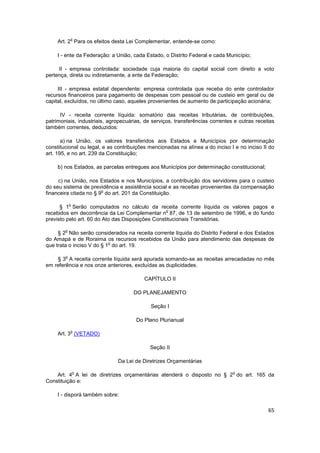 o
     Art. 2 Para os efeitos desta Lei Complementar, entende-se como:

     I - ente da Federação: a União, cada Estado, o Distrito Federal e cada Município;

     II - empresa controlada: sociedade cuja maioria do capital social com direito a voto
pertença, direta ou indiretamente, a ente da Federação;

     III - empresa estatal dependente: empresa controlada que receba do ente controlador
recursos financeiros para pagamento de despesas com pessoal ou de custeio em geral ou de
capital, excluídos, no último caso, aqueles provenientes de aumento de participação acionária;

      IV - receita corrente líquida: somatório das receitas tributárias, de contribuições,
patrimoniais, industriais, agropecuárias, de serviços, transferências correntes e outras receitas
também correntes, deduzidos:

       a) na União, os valores transferidos aos Estados e Municípios por determinação
constitucional ou legal, e as contribuições mencionadas na alínea a do inciso I e no inciso II do
art. 195, e no art. 239 da Constituição;

     b) nos Estados, as parcelas entregues aos Municípios por determinação constitucional;

     c) na União, nos Estados e nos Municípios, a contribuição dos servidores para o custeio
do seu sistema de previdência e assistência social e as receitas provenientes da compensação
                        o
financeira citada no § 9 do art. 201 da Constituição.

            o
      § 1 Serão computados no cálculo da receita corrente líquida os valores pagos e
                                                  o
recebidos em decorrência da Lei Complementar n 87, de 13 de setembro de 1996, e do fundo
previsto pelo art. 60 do Ato das Disposições Constitucionais Transitórias.

        o
     § 2 Não serão considerados na receita corrente líquida do Distrito Federal e dos Estados
do Amapá e de Roraima os recursos recebidos da União para atendimento das despesas de
                           o
que trata o inciso V do § 1 do art. 19.

        o
    § 3 A receita corrente líquida será apurada somando-se as receitas arrecadadas no mês
em referência e nos onze anteriores, excluídas as duplicidades.

                                         CAPÍTULO II

                                     DO PLANEJAMENTO

                                            Seção I

                                      Do Plano Plurianual

            o
     Art. 3 (VETADO)

                                            Seção II

                              Da Lei de Diretrizes Orçamentárias

                o                                                              o
    Art. 4 A lei de diretrizes orçamentárias atenderá o disposto no § 2 do art. 165 da
Constituição e:

     I - disporá também sobre:

                                                                                              65
 
