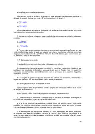 a) equilíbrio entre receitas e despesas;

     b) critérios e forma de limitação de empenho, a ser efetivada nas hipóteses previstas na
                                             o                     o
alínea b do inciso II deste artigo, no art. 9 e no inciso II do § 1 do art. 31;

    c) (VETADO)

    d) (VETADO)

     e) normas relativas ao controle de custos e à avaliação dos resultados dos programas
financiados com recursos dos orçamentos;

     f) demais condições e exigências para transferências de recursos a entidades públicas e
privadas;

    II - (VETADO)

    III - (VETADO)

        o
     § 1 Integrará o projeto de lei de diretrizes orçamentárias Anexo de Metas Fiscais, em que
serão estabelecidas metas anuais, em valores correntes e constantes, relativas a receitas,
despesas, resultados nominal e primário e montante da dívida pública, para o exercício a que
se referirem e para os dois seguintes.

        o
     § 2 O Anexo conterá, ainda:

    I - avaliação do cumprimento das metas relativas ao ano anterior;

       II - demonstrativo das metas anuais, instruído com memória e metodologia de cálculo que
justifiquem os resultados pretendidos, comparando-as com as fixadas nos três exercícios
anteriores, e evidenciando a consistência delas com as premissas e os objetivos da política
econômica nacional;

     III - evolução do patrimônio líquido, também nos últimos três exercícios, destacando a
origem e a aplicação dos recursos obtidos com a alienação de ativos;

    IV - avaliação da situação financeira e atuarial:

    a) dos regimes geral de previdência social e próprio dos servidores públicos e do Fundo
de Amparo ao Trabalhador;

    b) dos demais fundos públicos e programas estatais de natureza atuarial;

    V - demonstrativo da estimativa e compensação da renúncia de receita e da margem de
expansão das despesas obrigatórias de caráter continuado.

        o
     § 3 A lei de diretrizes orçamentárias conterá Anexo de Riscos Fiscais, onde serão
avaliados os passivos contingentes e outros riscos capazes de afetar as contas públicas,
informando as providências a serem tomadas, caso se concretizem.

        o
     § 4 A mensagem que encaminhar o projeto da União apresentará, em anexo específico,
os objetivos das políticas monetária, creditícia e cambial, bem como os parâmetros e as
projeções para seus principais agregados e variáveis, e ainda as metas de inflação, para o
exercício subseqüente.

                                                                                           66
 