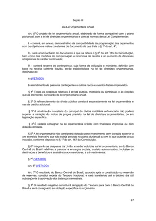 Seção III

                                  Da Lei Orçamentária Anual

                o
      Art. 5 O projeto de lei orçamentária anual, elaborado de forma compatível com o plano
plurianual, com a lei de diretrizes orçamentárias e com as normas desta Lei Complementar:

    I - conterá, em anexo, demonstrativo da compatibilidade da programação dos orçamentos
                                                                   o         o
com os objetivos e metas constantes do documento de que trata o § 1 do art. 4 ;

                                                                  o
     II - será acompanhado do documento a que se refere o § 6 do art. 165 da Constituição,
bem como das medidas de compensação a renúncias de receita e ao aumento de despesas
obrigatórias de caráter continuado;

     III - conterá reserva de contingência, cuja forma de utilização e montante, definido com
base na receita corrente líquida, serão estabelecidos na lei de diretrizes orçamentárias,
destinada ao:

     a) (VETADO)

     b) atendimento de passivos contingentes e outros riscos e eventos fiscais imprevistos.

        o
     § 1 Todas as despesas relativas à dívida pública, mobiliária ou contratual, e as receitas
que as atenderão, constarão da lei orçamentária anual.

        o
     § 2 O refinanciamento da dívida pública constará separadamente na lei orçamentária e
nas de crédito adicional.

            o
      § 3 A atualização monetária do principal da dívida mobiliária refinanciada não poderá
superar a variação do índice de preços previsto na lei de diretrizes orçamentárias, ou em
legislação específica.

            o
     § 4 É vedado consignar na lei orçamentária crédito com finalidade imprecisa ou com
dotação ilimitada.

        o
     § 5 A lei orçamentária não consignará dotação para investimento com duração superior a
um exercício financeiro que não esteja previsto no plano plurianual ou em lei que autorize a sua
                                  o
inclusão, conforme disposto no § 1 do art. 167 da Constituição.

        o
     § 6 Integrarão as despesas da União, e serão incluídas na lei orçamentária, as do Banco
Central do Brasil relativas a pessoal e encargos sociais, custeio administrativo, inclusive os
destinados a benefícios e assistência aos servidores, e a investimentos.

        o
     § 7 (VETADO)

                o
     Art. 6 (VETADO)

                o
     Art. 7 O resultado do Banco Central do Brasil, apurado após a constituição ou reversão
de reservas, constitui receita do Tesouro Nacional, e será transferido até o décimo dia útil
subseqüente à aprovação dos balanços semestrais.

        o
     § 1 O resultado negativo constituirá obrigação do Tesouro para com o Banco Central do
Brasil e será consignado em dotação específica no orçamento.



                                                                                              67
 