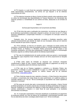 o
     § 2 O impacto e o custo fiscal das operações realizadas pelo Banco Central do Brasil
serão demonstrados trimestralmente, nos termos em que dispuser a lei de diretrizes
orçamentárias da União.

        o
     § 3 Os balanços trimestrais do Banco Central do Brasil conterão notas explicativas sobre
os custos da remuneração das disponibilidades do Tesouro Nacional e da manutenção das
reservas cambiais e a rentabilidade de sua carteira de títulos, destacando os de emissão da
União.

                                            Seção IV

                    Da Execução Orçamentária e do Cumprimento das Metas

                o
      Art. 8 Até trinta dias após a publicação dos orçamentos, nos termos em que dispuser a
                                                                                        o
lei de diretrizes orçamentárias e observado o disposto na alínea c do inciso I do art. 4 , o Poder
Executivo estabelecerá a programação financeira e o cronograma de execução mensal de
desembolso.

      Parágrafo único. Os recursos legalmente vinculados a finalidade específica serão
utilizados exclusivamente para atender ao objeto de sua vinculação, ainda que em exercício
diverso daquele em que ocorrer o ingresso.

            o
     Art. 9 Se verificado, ao final de um bimestre, que a realização da receita poderá não
comportar o cumprimento das metas de resultado primário ou nominal estabelecidas no Anexo
de Metas Fiscais, os Poderes e o Ministério Público promoverão, por ato próprio e nos
montantes necessários, nos trinta dias subseqüentes, limitação de empenho e movimentação
financeira, segundo os critérios fixados pela lei de diretrizes orçamentárias.

        o
      § 1 No caso de restabelecimento da receita prevista, ainda que parcial, a recomposição
das dotações cujos empenhos foram limitados dar-se-á de forma proporcional às reduções
efetivadas.

            o
      § 2 Não serão objeto de limitação as despesas que constituam obrigações
constitucionais e legais do ente, inclusive aquelas destinadas ao pagamento do serviço da
dívida, e as ressalvadas pela lei de diretrizes orçamentárias.

            o
       § 3 No caso de os Poderes Legislativo e Judiciário e o Ministério Público não
promoverem a limitação no prazo estabelecido no caput, é o Poder Executivo autorizado a
limitar os valores financeiros segundo os critérios fixados pela lei de diretrizes
orçamentárias. (Vide ADIN 2.238-5)

        o
     § 4 Até o final dos meses de maio, setembro e fevereiro, o Poder Executivo demonstrará
e avaliará o cumprimento das metas fiscais de cada quadrimestre, em audiência pública na
                         o
comissão referida no § 1 do art. 166 da Constituição ou equivalente nas Casas Legislativas
estaduais e municipais.

        o
    § 5 No prazo de noventa dias após o encerramento de cada semestre, o Banco Central
do Brasil apresentará, em reunião conjunta das comissões temáticas pertinentes do Congresso
Nacional, avaliação do cumprimento dos objetivos e metas das políticas monetária, creditícia e
cambial, evidenciando o impacto e o custo fiscal de suas operações e os resultados
demonstrados nos balanços.

      Art. 10. A execução orçamentária e financeira identificará os beneficiários de pagamento
de sentenças judiciais, por meio de sistema de contabilidade e administração financeira, para
fins de observância da ordem cronológica determinada no art. 100 da Constituição.

                                                                                               68
 