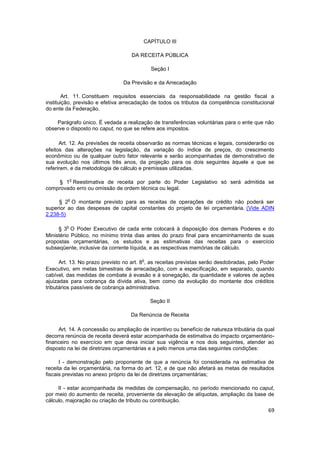 CAPÍTULO III

                                    DA RECEITA PÚBLICA

                                            Seção I

                                Da Previsão e da Arrecadação

        Art. 11. Constituem requisitos essenciais da responsabilidade na gestão fiscal a
instituição, previsão e efetiva arrecadação de todos os tributos da competência constitucional
do ente da Federação.

    Parágrafo único. É vedada a realização de transferências voluntárias para o ente que não
observe o disposto no caput, no que se refere aos impostos.

      Art. 12. As previsões de receita observarão as normas técnicas e legais, considerarão os
efeitos das alterações na legislação, da variação do índice de preços, do crescimento
econômico ou de qualquer outro fator relevante e serão acompanhadas de demonstrativo de
sua evolução nos últimos três anos, da projeção para os dois seguintes àquele a que se
referirem, e da metodologia de cálculo e premissas utilizadas.

            o
     § 1 Reestimativa de receita por parte do Poder Legislativo só será admitida se
comprovado erro ou omissão de ordem técnica ou legal.

         o
     § 2 O montante previsto para as receitas de operações de crédito não poderá ser
superior ao das despesas de capital constantes do projeto de lei orçamentária. (Vide ADIN
2.238-5)

        o
     § 3 O Poder Executivo de cada ente colocará à disposição dos demais Poderes e do
Ministério Público, no mínimo trinta dias antes do prazo final para encaminhamento de suas
propostas orçamentárias, os estudos e as estimativas das receitas para o exercício
subseqüente, inclusive da corrente líquida, e as respectivas memórias de cálculo.

                                        o
      Art. 13. No prazo previsto no art. 8 , as receitas previstas serão desdobradas, pelo Poder
Executivo, em metas bimestrais de arrecadação, com a especificação, em separado, quando
cabível, das medidas de combate à evasão e à sonegação, da quantidade e valores de ações
ajuizadas para cobrança da dívida ativa, bem como da evolução do montante dos créditos
tributários passíveis de cobrança administrativa.

                                            Seção II

                                   Da Renúncia de Receita

     Art. 14. A concessão ou ampliação de incentivo ou benefício de natureza tributária da qual
decorra renúncia de receita deverá estar acompanhada de estimativa do impacto orçamentário-
financeiro no exercício em que deva iniciar sua vigência e nos dois seguintes, atender ao
disposto na lei de diretrizes orçamentárias e a pelo menos uma das seguintes condições:

      I - demonstração pelo proponente de que a renúncia foi considerada na estimativa de
receita da lei orçamentária, na forma do art. 12, e de que não afetará as metas de resultados
fiscais previstas no anexo próprio da lei de diretrizes orçamentárias;

     II - estar acompanhada de medidas de compensação, no período mencionado no caput,
por meio do aumento de receita, proveniente da elevação de alíquotas, ampliação da base de
cálculo, majoração ou criação de tributo ou contribuição.
                                                                                             69
 