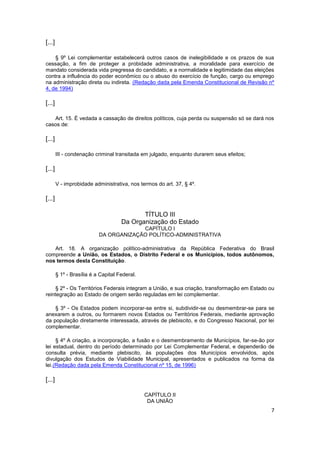 [...]

    § 9º Lei complementar estabelecerá outros casos de inelegibilidade e os prazos de sua
cessação, a fim de proteger a probidade administrativa, a moralidade para exercício de
mandato considerada vida pregressa do candidato, e a normalidade e legitimidade das eleições
contra a influência do poder econômico ou o abuso do exercício de função, cargo ou emprego
na administração direta ou indireta. (Redação dada pela Emenda Constitucional de Revisão nº
4, de 1994)

[...]

   Art. 15. É vedada a cassação de direitos políticos, cuja perda ou suspensão só se dará nos
casos de:

[...]

        III - condenação criminal transitada em julgado, enquanto durarem seus efeitos;

[...]

        V - improbidade administrativa, nos termos do art. 37, § 4º.

[...]

                                            TÍTULO III
                                     Da Organização do Estado
                                        CAPÍTULO I
                           DA ORGANIZAÇÃO POLÍTICO-ADMINISTRATIVA

   Art. 18. A organização político-administrativa da República Federativa do Brasil
compreende a União, os Estados, o Distrito Federal e os Municípios, todos autônomos,
nos termos desta Constituição.

        § 1º - Brasília é a Capital Federal.

     § 2º - Os Territórios Federais integram a União, e sua criação, transformação em Estado ou
reintegração ao Estado de origem serão reguladas em lei complementar.

    § 3º - Os Estados podem incorporar-se entre si, subdividir-se ou desmembrar-se para se
anexarem a outros, ou formarem novos Estados ou Territórios Federais, mediante aprovação
da população diretamente interessada, através de plebiscito, e do Congresso Nacional, por lei
complementar.

     § 4º A criação, a incorporação, a fusão e o desmembramento de Municípios, far-se-ão por
lei estadual, dentro do período determinado por Lei Complementar Federal, e dependerão de
consulta prévia, mediante plebiscito, às populações dos Municípios envolvidos, após
divulgação dos Estudos de Viabilidade Municipal, apresentados e publicados na forma da
lei.(Redação dada pela Emenda Constitucional nº 15, de 1996)

[...]

                                               CAPÍTULO II
                                                DA UNIÃO
                                                                                             7
 