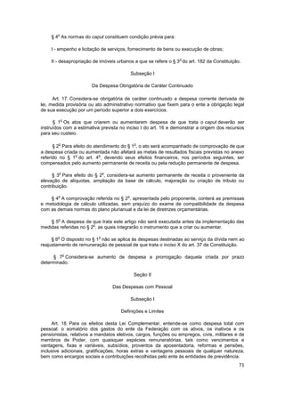 o
    § 4 As normas do caput constituem condição prévia para:

    I - empenho e licitação de serviços, fornecimento de bens ou execução de obras;

                                                                o
    II - desapropriação de imóveis urbanos a que se refere o § 3 do art. 182 da Constituição.

                                             Subseção I

                       Da Despesa Obrigatória de Caráter Continuado

      Art. 17. Considera-se obrigatória de caráter continuado a despesa corrente derivada de
lei, medida provisória ou ato administrativo normativo que fixem para o ente a obrigação legal
de sua execução por um período superior a dois exercícios.

            o
      § 1 Os atos que criarem ou aumentarem despesa de que trata o caput deverão ser
instruídos com a estimativa prevista no inciso I do art. 16 e demonstrar a origem dos recursos
para seu custeio.

        o                                     o
      § 2 Para efeito do atendimento do § 1 , o ato será acompanhado de comprovação de que
a despesa criada ou aumentada não afetará as metas de resultados fiscais previstas no anexo
                o           o
referido no § 1 do art. 4 , devendo seus efeitos financeiros, nos períodos seguintes, ser
compensados pelo aumento permanente de receita ou pela redução permanente de despesa.

        o                      o
      § 3 Para efeito do § 2 , considera-se aumento permanente de receita o proveniente da
elevação de alíquotas, ampliação da base de cálculo, majoração ou criação de tributo ou
contribuição.

        o                                o
    § 4 A comprovação referida no § 2 , apresentada pelo proponente, conterá as premissas
e metodologia de cálculo utilizadas, sem prejuízo do exame de compatibilidade da despesa
com as demais normas do plano plurianual e da lei de diretrizes orçamentárias.

        o
    § 5 A despesa de que trata este artigo não será executada antes da implementação das
                        o
medidas referidas no § 2 , as quais integrarão o instrumento que a criar ou aumentar.

        o                  o
     § 6 O disposto no § 1 não se aplica às despesas destinadas ao serviço da dívida nem ao
reajustamento de remuneração de pessoal de que trata o inciso X do art. 37 da Constituição.

                o
     § 7 Considera-se aumento de despesa a prorrogação daquela criada por prazo
determinado.

                                              Seção II

                                   Das Despesas com Pessoal

                                             Subseção I

                                      Definições e Limites

     Art. 18. Para os efeitos desta Lei Complementar, entende-se como despesa total com
pessoal: o somatório dos gastos do ente da Federação com os ativos, os inativos e os
pensionistas, relativos a mandatos eletivos, cargos, funções ou empregos, civis, militares e de
membros de Poder, com quaisquer espécies remuneratórias, tais como vencimentos e
vantagens, fixas e variáveis, subsídios, proventos da aposentadoria, reformas e pensões,
inclusive adicionais, gratificações, horas extras e vantagens pessoais de qualquer natureza,
bem como encargos sociais e contribuições recolhidas pelo ente às entidades de previdência.
                                                                                            71
 