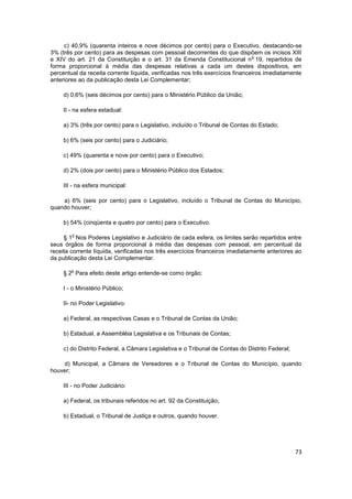 c) 40,9% (quarenta inteiros e nove décimos por cento) para o Executivo, destacando-se
3% (três por cento) para as despesas com pessoal decorrentes do que dispõem os incisos XIII
                                                                               o
e XIV do art. 21 da Constituição e o art. 31 da Emenda Constitucional n 19, repartidos de
forma proporcional à média das despesas relativas a cada um destes dispositivos, em
percentual da receita corrente líquida, verificadas nos três exercícios financeiros imediatamente
anteriores ao da publicação desta Lei Complementar;

     d) 0,6% (seis décimos por cento) para o Ministério Público da União;

     II - na esfera estadual:

     a) 3% (três por cento) para o Legislativo, incluído o Tribunal de Contas do Estado;

     b) 6% (seis por cento) para o Judiciário;

     c) 49% (quarenta e nove por cento) para o Executivo;

     d) 2% (dois por cento) para o Ministério Público dos Estados;

     III - na esfera municipal:

    a) 6% (seis por cento) para o Legislativo, incluído o Tribunal de Contas do Município,
quando houver;

     b) 54% (cinqüenta e quatro por cento) para o Executivo.

        o
     § 1 Nos Poderes Legislativo e Judiciário de cada esfera, os limites serão repartidos entre
seus órgãos de forma proporcional à média das despesas com pessoal, em percentual da
receita corrente líquida, verificadas nos três exercícios financeiros imediatamente anteriores ao
da publicação desta Lei Complementar.

        o
     § 2 Para efeito deste artigo entende-se como órgão:

     I - o Ministério Público;

     II- no Poder Legislativo:

     a) Federal, as respectivas Casas e o Tribunal de Contas da União;

     b) Estadual, a Assembléia Legislativa e os Tribunais de Contas;

     c) do Distrito Federal, a Câmara Legislativa e o Tribunal de Contas do Distrito Federal;

    d) Municipal, a Câmara de Vereadores e o Tribunal de Contas do Município, quando
houver;

     III - no Poder Judiciário:

     a) Federal, os tribunais referidos no art. 92 da Constituição;

     b) Estadual, o Tribunal de Justiça e outros, quando houver.




                                                                                                73
 