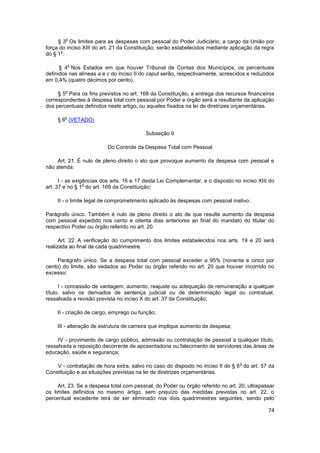 o
     § 3 Os limites para as despesas com pessoal do Poder Judiciário, a cargo da União por
força do inciso XIII do art. 21 da Constituição, serão estabelecidos mediante aplicação da regra
      o
do § 1 .

            o
      § 4 Nos Estados em que houver Tribunal de Contas dos Municípios, os percentuais
definidos nas alíneas a e c do inciso II do caput serão, respectivamente, acrescidos e reduzidos
em 0,4% (quatro décimos por cento).

        o
     § 5 Para os fins previstos no art. 168 da Constituição, a entrega dos recursos financeiros
correspondentes à despesa total com pessoal por Poder e órgão será a resultante da aplicação
dos percentuais definidos neste artigo, ou aqueles fixados na lei de diretrizes orçamentárias.

        o
     § 6 (VETADO)

                                          Subseção II

                          Do Controle da Despesa Total com Pessoal

     Art. 21. É nulo de pleno direito o ato que provoque aumento da despesa com pessoal e
não atenda:

      I - as exigências dos arts. 16 e 17 desta Lei Complementar, e o disposto no inciso XIII do
                 o
art. 37 e no § 1 do art. 169 da Constituição;

    II - o limite legal de comprometimento aplicado às despesas com pessoal inativo.

Parágrafo único. Também é nulo de pleno direito o ato de que resulte aumento da despesa
com pessoal expedido nos cento e oitenta dias anteriores ao final do mandato do titular do
respectivo Poder ou órgão referido no art. 20.

      Art. 22. A verificação do cumprimento dos limites estabelecidos nos arts. 19 e 20 será
realizada ao final de cada quadrimestre.

     Parágrafo único. Se a despesa total com pessoal exceder a 95% (noventa e cinco por
cento) do limite, são vedados ao Poder ou órgão referido no art. 20 que houver incorrido no
excesso:

      I - concessão de vantagem, aumento, reajuste ou adequação de remuneração a qualquer
título, salvo os derivados de sentença judicial ou de determinação legal ou contratual,
ressalvada a revisão prevista no inciso X do art. 37 da Constituição;

    II - criação de cargo, emprego ou função;

    III - alteração de estrutura de carreira que implique aumento de despesa;

     IV - provimento de cargo público, admissão ou contratação de pessoal a qualquer título,
ressalvada a reposição decorrente de aposentadoria ou falecimento de servidores das áreas de
educação, saúde e segurança;

                                                                                 o
    V - contratação de hora extra, salvo no caso do disposto no inciso II do § 6 do art. 57 da
Constituição e as situações previstas na lei de diretrizes orçamentárias.

     Art. 23. Se a despesa total com pessoal, do Poder ou órgão referido no art. 20, ultrapassar
os limites definidos no mesmo artigo, sem prejuízo das medidas previstas no art. 22, o
percentual excedente terá de ser eliminado nos dois quadrimestres seguintes, sendo pelo

                                                                                             74
 