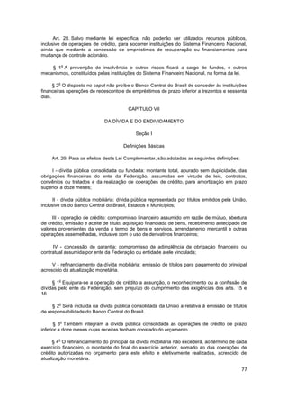 Art. 28. Salvo mediante lei específica, não poderão ser utilizados recursos públicos,
inclusive de operações de crédito, para socorrer instituições do Sistema Financeiro Nacional,
ainda que mediante a concessão de empréstimos de recuperação ou financiamentos para
mudança de controle acionário.

            o
    § 1 A prevenção de insolvência e outros riscos ficará a cargo de fundos, e outros
mecanismos, constituídos pelas instituições do Sistema Financeiro Nacional, na forma da lei.

        o
      § 2 O disposto no caput não proíbe o Banco Central do Brasil de conceder às instituições
financeiras operações de redesconto e de empréstimos de prazo inferior a trezentos e sessenta
dias.

                                         CAPÍTULO VII

                              DA DÍVIDA E DO ENDIVIDAMENTO

                                             Seção I

                                       Definições Básicas

     Art. 29. Para os efeitos desta Lei Complementar, são adotadas as seguintes definições:

     I - dívida pública consolidada ou fundada: montante total, apurado sem duplicidade, das
obrigações financeiras do ente da Federação, assumidas em virtude de leis, contratos,
convênios ou tratados e da realização de operações de crédito, para amortização em prazo
superior a doze meses;

      II - dívida pública mobiliária: dívida pública representada por títulos emitidos pela União,
inclusive os do Banco Central do Brasil, Estados e Municípios;

     III - operação de crédito: compromisso financeiro assumido em razão de mútuo, abertura
de crédito, emissão e aceite de título, aquisição financiada de bens, recebimento antecipado de
valores provenientes da venda a termo de bens e serviços, arrendamento mercantil e outras
operações assemelhadas, inclusive com o uso de derivativos financeiros;

     IV - concessão de garantia: compromisso de adimplência de obrigação financeira ou
contratual assumida por ente da Federação ou entidade a ele vinculada;

     V - refinanciamento da dívida mobiliária: emissão de títulos para pagamento do principal
acrescido da atualização monetária.

        o
     § 1 Equipara-se a operação de crédito a assunção, o reconhecimento ou a confissão de
dívidas pelo ente da Federação, sem prejuízo do cumprimento das exigências dos arts. 15 e
16.

        o
     § 2 Será incluída na dívida pública consolidada da União a relativa à emissão de títulos
de responsabilidade do Banco Central do Brasil.

         o
      § 3 Também integram a dívida pública consolidada as operações de crédito de prazo
inferior a doze meses cujas receitas tenham constado do orçamento.

        o
     § 4 O refinanciamento do principal da dívida mobiliária não excederá, ao término de cada
exercício financeiro, o montante do final do exercício anterior, somado ao das operações de
crédito autorizadas no orçamento para este efeito e efetivamente realizadas, acrescido de
atualização monetária.

                                                                                               77
 