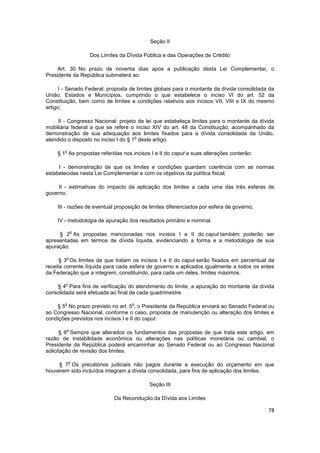 Seção II

                  Dos Limites da Dívida Pública e das Operações de Crédito

     Art. 30. No prazo de noventa dias após a publicação desta Lei Complementar, o
Presidente da República submeterá ao:

      I - Senado Federal: proposta de limites globais para o montante da dívida consolidada da
União, Estados e Municípios, cumprindo o que estabelece o inciso VI do art. 52 da
Constituição, bem como de limites e condições relativos aos incisos VII, VIII e IX do mesmo
artigo;

     II - Congresso Nacional: projeto de lei que estabeleça limites para o montante da dívida
mobiliária federal a que se refere o inciso XIV do art. 48 da Constituição, acompanhado da
demonstração de sua adequação aos limites fixados para a dívida consolidada da União,
                                      o
atendido o disposto no inciso I do § 1 deste artigo.

       o
    § 1 As propostas referidas nos incisos I e II do caput e suas alterações conterão:

     I - demonstração de que os limites e condições guardam coerência com as normas
estabelecidas nesta Lei Complementar e com os objetivos da política fiscal;

     II - estimativas do impacto da aplicação dos limites a cada uma das três esferas de
governo;

    III - razões de eventual proposição de limites diferenciados por esfera de governo;

    IV - metodologia de apuração dos resultados primário e nominal.

            o
     § 2 As propostas mencionadas nos incisos I e II do caput também poderão ser
apresentadas em termos de dívida líquida, evidenciando a forma e a metodologia de sua
apuração.

        o
      § 3 Os limites de que tratam os incisos I e II do caput serão fixados em percentual da
receita corrente líquida para cada esfera de governo e aplicados igualmente a todos os entes
da Federação que a integrem, constituindo, para cada um deles, limites máximos.

        o
    § 4 Para fins de verificação do atendimento do limite, a apuração do montante da dívida
consolidada será efetuada ao final de cada quadrimestre.

       o                           o
    § 5 No prazo previsto no art. 5 , o Presidente da República enviará ao Senado Federal ou
ao Congresso Nacional, conforme o caso, proposta de manutenção ou alteração dos limites e
condições previstos nos incisos I e II do caput.

        o
       § 6 Sempre que alterados os fundamentos das propostas de que trata este artigo, em
razão de instabilidade econômica ou alterações nas políticas monetária ou cambial, o
Presidente da República poderá encaminhar ao Senado Federal ou ao Congresso Nacional
solicitação de revisão dos limites.

            o
     § 7 Os precatórios judiciais não pagos durante a execução do orçamento em que
houverem sido incluídos integram a dívida consolidada, para fins de aplicação dos limites.

                                          Seção III

                            Da Recondução da Dívida aos Limites

                                                                                           78
 